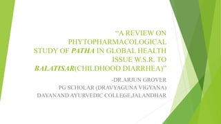 “A REVIEW ON
PHYTOPHARMACOLOGICAL
STUDY OF PATHA IN GLOBAL HEALTH
ISSUE W.S.R. TO
BALATISAR(CHILDHOOD DIARRHEA)”
-DR.ARJUN GROVER
PG SCHOLAR (DRAVYAGUNA VIGYANA)
DAYANAND AYURVEDIC COLLEGE,JALANDHAR
 