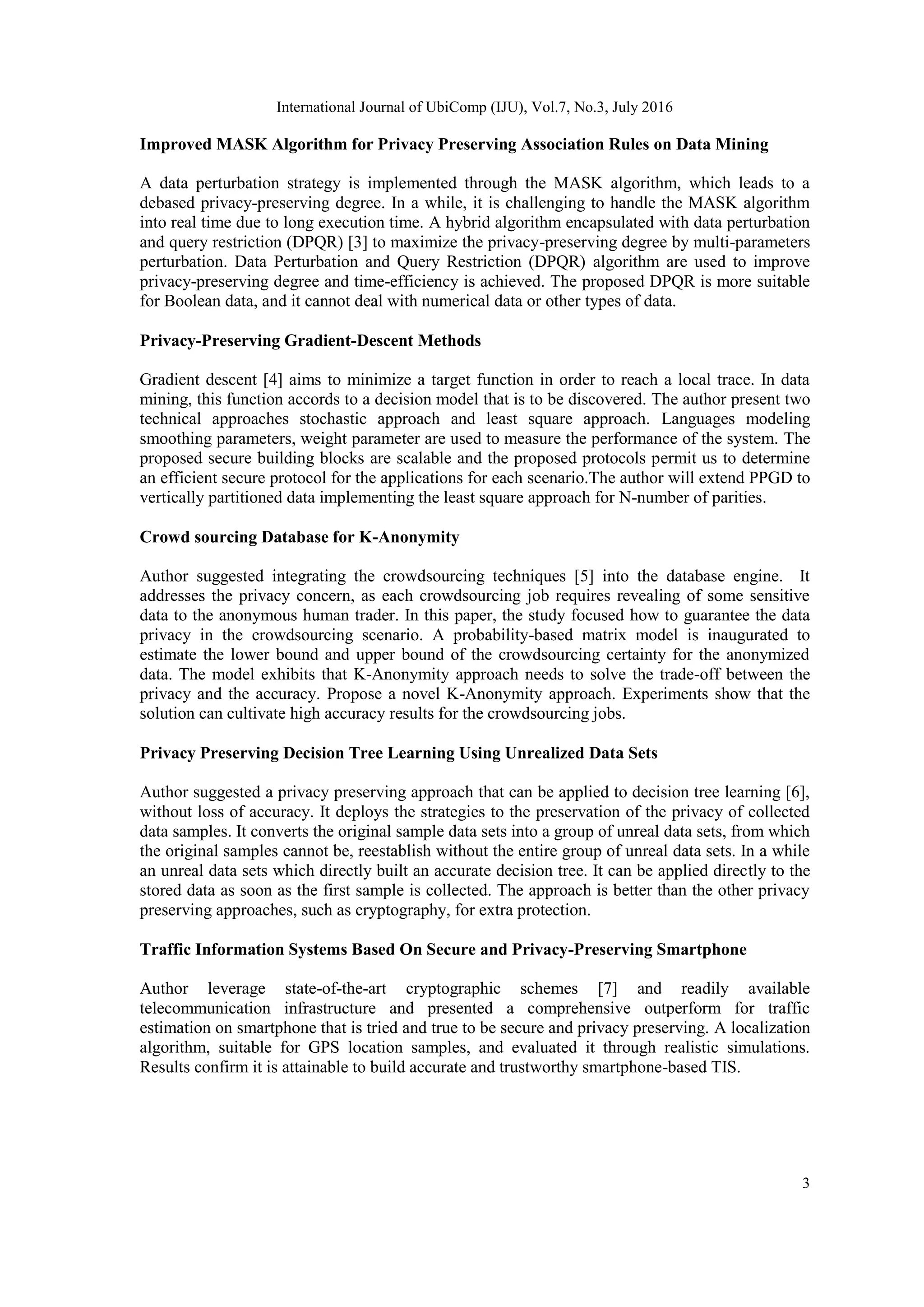 International Journal of UbiComp (IJU), Vol.7, No.3, July 2016
3
Improved MASK Algorithm for Privacy Preserving Association Rules on Data Mining
A data perturbation strategy is implemented through the MASK algorithm, which leads to a
debased privacy-preserving degree. In a while, it is challenging to handle the MASK algorithm
into real time due to long execution time. A hybrid algorithm encapsulated with data perturbation
and query restriction (DPQR) [3] to maximize the privacy-preserving degree by multi-parameters
perturbation. Data Perturbation and Query Restriction (DPQR) algorithm are used to improve
privacy-preserving degree and time-efficiency is achieved. The proposed DPQR is more suitable
for Boolean data, and it cannot deal with numerical data or other types of data.
Privacy-Preserving Gradient-Descent Methods
Gradient descent [4] aims to minimize a target function in order to reach a local trace. In data
mining, this function accords to a decision model that is to be discovered. The author present two
technical approaches stochastic approach and least square approach. Languages modeling
smoothing parameters, weight parameter are used to measure the performance of the system. The
proposed secure building blocks are scalable and the proposed protocols permit us to determine
an efficient secure protocol for the applications for each scenario.The author will extend PPGD to
vertically partitioned data implementing the least square approach for N-number of parities.
Crowd sourcing Database for K-Anonymity
Author suggested integrating the crowdsourcing techniques [5] into the database engine. It
addresses the privacy concern, as each crowdsourcing job requires revealing of some sensitive
data to the anonymous human trader. In this paper, the study focused how to guarantee the data
privacy in the crowdsourcing scenario. A probability-based matrix model is inaugurated to
estimate the lower bound and upper bound of the crowdsourcing certainty for the anonymized
data. The model exhibits that K-Anonymity approach needs to solve the trade-off between the
privacy and the accuracy. Propose a novel K-Anonymity approach. Experiments show that the
solution can cultivate high accuracy results for the crowdsourcing jobs.
Privacy Preserving Decision Tree Learning Using Unrealized Data Sets
Author suggested a privacy preserving approach that can be applied to decision tree learning [6],
without loss of accuracy. It deploys the strategies to the preservation of the privacy of collected
data samples. It converts the original sample data sets into a group of unreal data sets, from which
the original samples cannot be, reestablish without the entire group of unreal data sets. In a while
an unreal data sets which directly built an accurate decision tree. It can be applied directly to the
stored data as soon as the first sample is collected. The approach is better than the other privacy
preserving approaches, such as cryptography, for extra protection.
Traffic Information Systems Based On Secure and Privacy-Preserving Smartphone
Author leverage state-of-the-art cryptographic schemes [7] and readily available
telecommunication infrastructure and presented a comprehensive outperform for traffic
estimation on smartphone that is tried and true to be secure and privacy preserving. A localization
algorithm, suitable for GPS location samples, and evaluated it through realistic simulations.
Results confirm it is attainable to build accurate and trustworthy smartphone-based TIS.
 