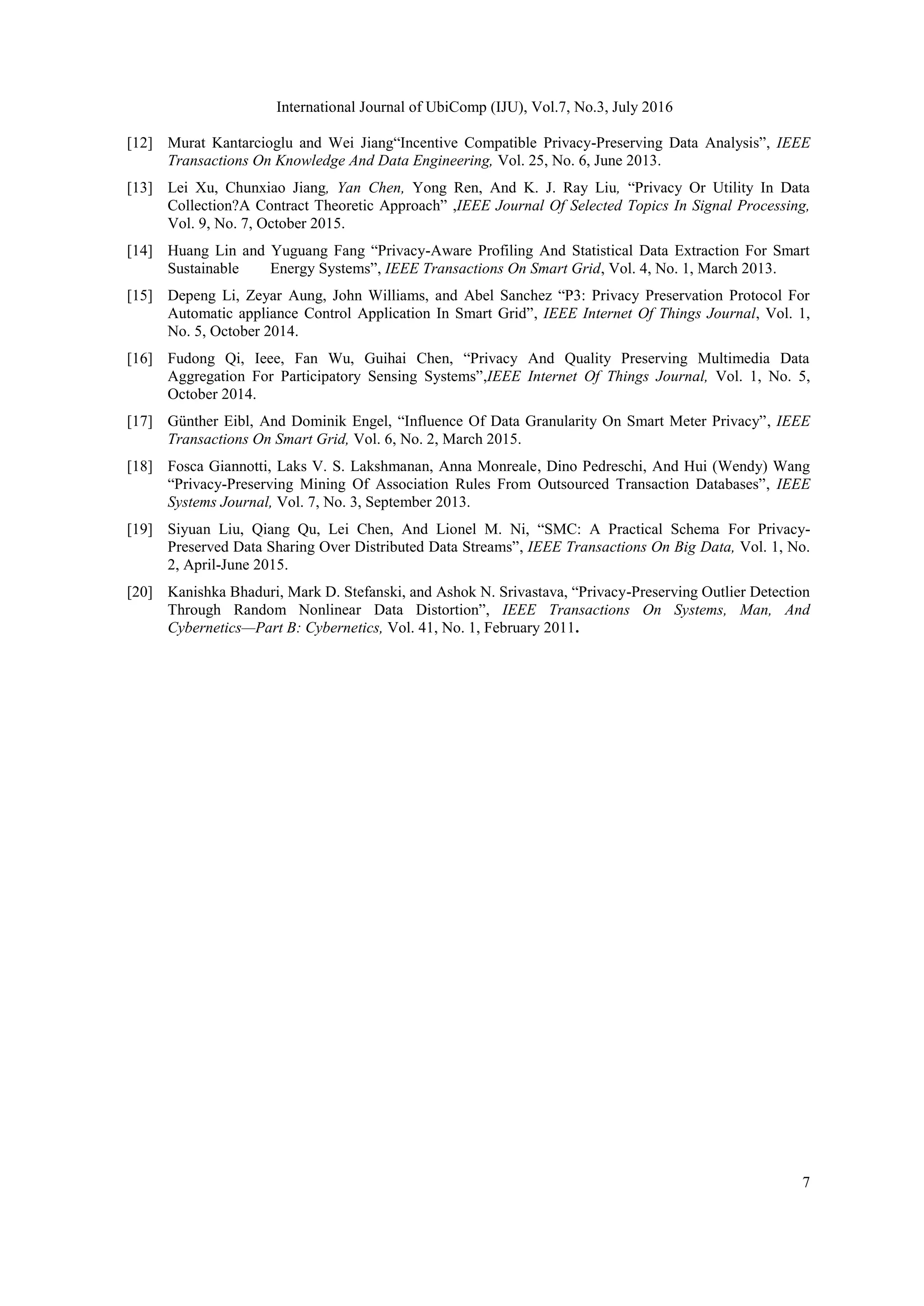 International Journal of UbiComp (IJU), Vol.7, No.3, July 2016
7
[12] Murat Kantarcioglu and Wei Jiang“Incentive Compatible Privacy-Preserving Data Analysis”, IEEE
Transactions On Knowledge And Data Engineering, Vol. 25, No. 6, June 2013.
[13] Lei Xu, Chunxiao Jiang, Yan Chen, Yong Ren, And K. J. Ray Liu, “Privacy Or Utility In Data
Collection?A Contract Theoretic Approach” ,IEEE Journal Of Selected Topics In Signal Processing,
Vol. 9, No. 7, October 2015.
[14] Huang Lin and Yuguang Fang “Privacy-Aware Profiling And Statistical Data Extraction For Smart
Sustainable Energy Systems”, IEEE Transactions On Smart Grid, Vol. 4, No. 1, March 2013.
[15] Depeng Li, Zeyar Aung, John Williams, and Abel Sanchez “P3: Privacy Preservation Protocol For
Automatic appliance Control Application In Smart Grid”, IEEE Internet Of Things Journal, Vol. 1,
No. 5, October 2014.
[16] Fudong Qi, Ieee, Fan Wu, Guihai Chen, “Privacy And Quality Preserving Multimedia Data
Aggregation For Participatory Sensing Systems”,IEEE Internet Of Things Journal, Vol. 1, No. 5,
October 2014.
[17] Günther Eibl, And Dominik Engel, “Influence Of Data Granularity On Smart Meter Privacy”, IEEE
Transactions On Smart Grid, Vol. 6, No. 2, March 2015.
[18] Fosca Giannotti, Laks V. S. Lakshmanan, Anna Monreale, Dino Pedreschi, And Hui (Wendy) Wang
“Privacy-Preserving Mining Of Association Rules From Outsourced Transaction Databases”, IEEE
Systems Journal, Vol. 7, No. 3, September 2013.
[19] Siyuan Liu, Qiang Qu, Lei Chen, And Lionel M. Ni, “SMC: A Practical Schema For Privacy-
Preserved Data Sharing Over Distributed Data Streams”, IEEE Transactions On Big Data, Vol. 1, No.
2, April-June 2015.
[20] Kanishka Bhaduri, Mark D. Stefanski, and Ashok N. Srivastava, “Privacy-Preserving Outlier Detection
Through Random Nonlinear Data Distortion”, IEEE Transactions On Systems, Man, And
Cybernetics—Part B: Cybernetics, Vol. 41, No. 1, February 2011.
 
