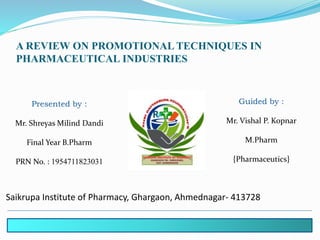 A REVIEW ON PROMOTIONAL TECHNIQUES IN
PHARMACEUTICAL INDUSTRIES
Presented by :
Mr. Shreyas Milind Dandi
Final Year B.Pharm
PRN No. : 1954711823031
Guided by :
Mr. Vishal P. Kopnar
M.Pharm
{Pharmaceutics}
Saikrupa Institute of Pharmacy, Ghargaon, Ahmednagar- 413728
 