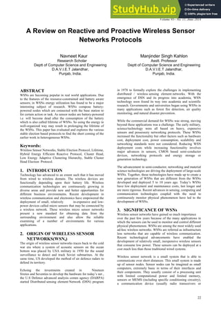International Journal of Computer Applications (0975 – 8887)
Volume 95– No. 11, June 2014
22
A Review on Reactive and Proactive Wireless Sensor
Networks Protocols
Navneet Kaur Manjinder Singh Kahlon
Research Scholar Asstt. Professor
Deptt of Computer Science and Engineering Deptt of Computer Science and Engineering
D.A.V.I.E.T Jalandhar, D.A.V.I.E.T Jalandhar,
Punjab, India. Punjab, India.
ABSTRACT
WSNs are becoming popular in real world applications. Due
to the features of the resource-constrained and battery aware
sensors; in WSNs energy utilization has found to be a major
interesting subject of research. WSNs compose battery-
powered nodes which are connected with the base station to
for certain action or task. As sensor nodes are battery-powered
i.e. will become dead after the consumption of the battery
which is also called lifetime of WSNs. So using the energy in
well-organized way may result in prolonging the lifetime of
the WSNs. This paper has evaluated and explores the various
stable election based protocols to find the short coming of the
earlier work in heterogeneous WSNs.
Keywords:
Wireless Sensor Networks, Stable Election Protocol, Lifetime,
Hybrid Energy Efficient Reactive Protocol, Cluster Head,
Low Energy Adaptive Clustering Hierarchy, Stable Cluster
Head Election Protocol.
1. INTRODUCTION
Technology has advanced to an extent such that it has moved
from wired to wireless domain. The wireless devices are
functionally depending upon their battery life. Wireless
communication technologies are continuously growing in
diverse areas and provide new and better opportunities for
different business environments. Recent development in
wireless communication and electronics have empowered the
deployment of small, relatively in-expensive and low-
power devices called micro sensors that may be connected by
a wireless network. These wireless micro sensor networks
present a new standard for obtaining data from the
surrounding environment and also allow the reliable
examining of a number of environments for various
applications.
2. ORIGIN OF WIRELESS SENSOR
NETWORKS(WSNs)
The origin of wireless sensor networks traces back to the cold
war era where a system of acoustic sensors on the ocean
bottom was placed by USA military in 1950 for the sound
surveillance to detect and track Soviet submarines. At the
same time, US developed the method of air defence radars to
defend its territory.
Echoing the investments created in Nineteen
Sixties and Seventies to develop the hardware for today’s net ,
the U.S Defence advanced analysis comes agency (DARPA)
started Distributed sensing element Network (DSN) program
in 1978 to formally explore the challenges in implementing
distributed / wireless sensing element networks. With the
emergence of DSN and its progress into academia, WSN
technology soon found its way into academia and scientific
research. Governments and universities began using WSNs in
many applications such as forest fire detection, air quality
monitoring, and natural disaster prevention.
While the commercial demand for WSNs was strong, moving
beyond these applications was a challenge. The early military,
science/technology were all based on heavy, expensive
sensors and possessory networking protocols. These WSNs
increased the functionality but other factors such as hardware
cost, deployment cost, power consumption, scalability and
networking standards were not considered. Reducing WSN
deployment costs while increasing functionality involves
major advances in sensors, CMOS based semi-conductor
devices, networking protocols and energy storage or
generation technology.
The advancement in semi-conductor, networking and material
science technologies are driving the deployment of large-scale
WSNs. Together, these technologies have made up to create a
new generation of WSNs that are different from the WSNs
developed and deployed 5 to 10 years ago. Today’s WSNs
have low deployment and maintenance costs, last longer and
are more rigorous. Recent advances in sensing, computing and
communication technologies coupled with the need to
continuously monitor physical phenomenon have led to the
development of WSNs.
3. SIGNIFICANCE OF WSNs
Wireless sensor networks have gained so much importance
over the past few years because of the many applications in
which the sensors can be used to monitor and control different
physical phenomenon. WSNs are among the most widely used
ad-hoc wireless networks. WSNs are referred as infrastructure
less networks that are capable of wireless communication.
Recent technological advancements have enabled the
development of relatively small, inexpensive wireless sensors
that consume low power. These sensors can be deployed at a
cost much less than those traditional wired systems.
Wireless sensor network is a small system that is able to
communicate over short distances. This small system is made
up of sensor nodes. Sensor nodes can be imagined as small
computers, extremely basic in terms of their interfaces and
their components. They usually consist of a processing unit
with limited computational power and limited memory,
sensors or MEMS (including specific conditioning circuitry),
a communication device (usually radio transceivers or
 