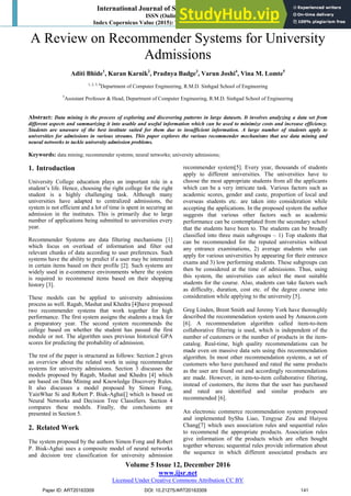 International Journal of Science and Research (IJSR)
ISSN (Online): 2319-7064
Index Copernicus Value (2015): 78.96 | Impact Factor (2015): 6.391
Volume 5 Issue 12, December 2016
www.ijsr.net
Licensed Under Creative Commons Attribution CC BY
A Review on Recommender Systems for University
Admissions
Aditi Bhide1
, Karan Karnik2
, Pradnya Badge3
, Varun Joshi4
, Vina M. Lomte5
1, 2, 3, 4
Department of Computer Engineering, R.M.D. Sinhgad School of Engineering
5
Assistant Professor & Head, Department of Computer Engineering, R.M.D. Sinhgad School of Engineering
Abstract: Data mining is the process of exploring and discovering patterns in large datasets. It involves analyzing a data set from
different aspects and summarizing it into usable and useful information which can be used to minimize costs and increase efficiency.
Students are unaware of the best institute suited for them due to insufficient information. A large number of students apply to
universities for admissions in various streams. This paper explores the various recommender mechanisms that use data mining and
neural networks to tackle university admission problems.
Keywords: data mining; recommender systems; neural networks; university admissions;
1. Introduction
University College education plays an important role in a
student’s life. Hence, choosing the right college for the right
student is a highly challenging task. Although many
universities have adapted to centralized admissions, the
system is not efficient and a lot of time is spent in securing an
admission in the institutes. This is primarily due to large
number of applications being submitted to universities every
year.
Recommender Systems are data filtering mechanisms [1]
which focus on overload of information and filter out
relevant chunks of data according to user preferences. Such
systems have the ability to predict if a user may be interested
in certain items based on their profile [2]. Such systems are
widely used in e-commerce environments where the system
is required to recommend items based on their shopping
history [3].
These models can be applied to university admissions
process as well. Ragab, Mashat and Khedra [4]have proposed
two recommender systems that work together for high
performance. The first system assigns the students a track for
a preparatory year. The second system recommends the
college based on whether the student has passed the first
module or not. The algorithm uses previous historical GPA
scores for predicting the probability of admission.
The rest of the paper is structured as follows: Section 2 gives
an overview about the related work in using recommender
systems for university admissions. Section 3 discusses the
models proposed by Ragab, Mashat and Khedra [4] which
are based on Data Mining and Knowledge Discovery Rules.
It also discusses a model proposed by Simon Fong,
YainWhar Si and Robert P. Biuk-Aghai[] which is based on
Neural Networks and Decision Tree Classifiers. Section 4
compares these models. Finally, the conclusions are
presented in Section 5.
2. Related Work
The system proposed by the authors Simon Fong and Robert
P. Biuk-Aghai uses a composite model of neural networks
and decision tree classification for university admission
recommender system[5]. Every year, thousands of students
apply to different universities. The universities have to
choose the most appropriate students from all the applicants
which can be a very intricate task. Various factors such as
academic scores, gender and caste, proportion of local and
overseas students etc. are taken into consideration while
accepting the applications. In the proposed system the author
suggests that various other factors such as academic
performance can be contemplated from the secondary school
that the students have been to. The students can be broadly
classified into three main subgroups – 1) Top students that
can be recommended for the reputed universities without
any entrance examinations, 2) average students who can
apply for various universities by appearing for their entrance
exams and 3) low performing students. These subgroups can
then be considered at the time of admissions. Thus, using
this system, the universities can select the most suitable
students for the course. Also, students can take factors such
as difficulty, duration, cost etc. of the degree course into
consideration while applying to the university [5].
Greg Linden, Brent Smith and Jeremy York have thoroughly
described the recommendation system used by Amazon.com
[6]. A recommendation algorithm called item-to-item
collaborative filtering is used, which is independent of the
number of customers or the number of products in the item-
catalog. Real-time, high quality recommendations can be
made even on massive data sets using this recommendation
algorithm. In most other recommendation systems, a set of
customers who have purchased and rated the same products
as the user are found out and accordingly recommendations
are made. However, in item-to-item collaborative filtering,
instead of customers, the items that the user has purchased
and rated are identified and similar products are
recommended [6].
An electronic commerce recommendation system proposed
and implemented byShu Liao, Tengyue Zou and Huiyou
Chang[7] which uses association rules and sequential rules
to recommend the appropriate products. Association rules
give information of the products which are often bought
together whereas; sequential rules provide information about
the sequence in which different associated products are
Paper ID: ART20163309 DOI: 10.21275/ART20163309 141
 