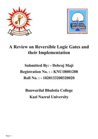 Page | 1
A Review on Reversible Logic Gates and
their Implementation
Submitted By: - Debraj Maji
Registration No. : - KNU18001208
Roll No. : - 1020133200320020
Banwarilal Bhalotia College
Kazi Nazrul University
 