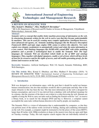 [Dhulekar et. al., Vol.6 (Iss.12): December 2019] ISSN: 2454-1907
DOI: 10.5281/zenodo.3595246
Http://www.ijetmr.com©International Journal of Engineering Technologies and Management Research [22]
A REVIEW ON SEMANTIC WEB
Miss. Komal U. Dhulekar 1, Miss. Madhuri P. Devrankar 1
1
MCA-III, Department of Research and PG Studies in Science & Management, Vidyabharati
Mahavidyalaya, Amravati, India
Abstract:
Semantic web is a concept that enables better machine processing of information on the web,
by structuring documents written for the web in such a way that they become understandable
by machines. This can be used for creating more complex applications (intelligent browsers,
more advanced web agents), etc. Semantic modeling languages like the Resource Description
Framework (RDF) and topic maps employ XML syntax to achieve this objective. New tools
exploit cross domain vocabularies to automatically extract and relate the meta information in
a new context. Web Ontology languages like DAML+OIL extend RDF with richer modeling
primitives and a provide a technological basis to enable the Semantic Web. The logic
languages for Semantic Web are described (which build on the of RDF and ontology
languages). They, together with digital signatures, enable a web of trust, which will have levels
of trust for its resources and for the rights of access, and will enable generating proofs, for the
actions and resources on the web.
Keywords: Semantics; Artificial Intelligence; Web 3.0; Search; Semantic Publishing; RDF;
Web Ontologies.
Cite This Article: Miss. Komal U. Dhulekar, and Miss. Madhuri P. Devrankar. (2019). “A
REVIEW ON SEMANTIC WEB.” International Journal of Engineering Technologies and
Management Research, 6(12), 22-28. DOI: 10.5281/zenodo.3595246.
1. Introduction
Web was designed as an information space, with the goal that it should be useful not human-
human communication, but also that machines would be able to participate and help. One of the
major obstacles to this has been the fact. The that most information on the web is designed for
human consumption, and even if it was derived from a database with well-defined meanings for
its columns, that the structure of the data is not evident to a robot browsing the web. Humans are
capable of using the Web to carry out tasks such as finding the Finnish word for “car”, to reserve
a library book, or to search for the cheapest DVD and buy it. However, a computer cannot
accomplish the same tasks without human direction to be read by people, not machines.
The Semantic Web is a vision of information that is understandable by computers, so that they
can perform more of the tedious works involved in finding, sharing and combining information
on the web. For example, a computer might be instructed to list the prices of flat screen HDTVs
larger than 40 inches with 1080p resolution at shops in the nearest town that are open until 8pm
on Tuesday evenings. Today, this task requires search engines that are individually tailored to
 