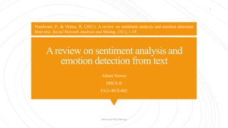 Areview on sentiment analysis and
emotion detection from text
Adnan Nawaz
MSCS-II
FA21-RCS-002
Advanced Data Mining
1
Nandwani, P., & Verma, R. (2021). A review on sentiment analysis and emotion detection
from text. Social Network Analysis and Mining, 11(1), 1-19.
 