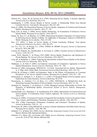 Ganeshman Darpan, 4 , 8‐ , 8BS
10
Johnson, R.L., Tsiros, M., & Lancioni, R.A. (1995). Measuring Service Quality: A Systems Approach.
Journal of Services Marketing, 9(5), 6-19.
Kandampully, J. (1998). Service Quality to Service Loyalty: A Relationship Which Goes Beyond
Customer Services. Total Quality Management, 9(6), 431–443.
Kang, G. (2006). The Hierarchical Structure of Service Quality: Integration of Technical and Functional
Quality. Managing Service Quality, 16(1), 37 – 50.
Kang, G.D., & James, J. (2004). Service Quality Dimensions: An Examination of Grönroos’s Service
Quality Model. Managing Service Quality, 14(4), 266-277.
Kumar, M., Kee, F.T., & Manshor, A.T. (2009). Determining the Relative Importance of Critical Factors
in Delivering Service Quality of Banks: An Application of Dominance Analysis in SERVQUAL
Model. Managing Service Quality, 19(2), 211-228.
Kuo, Y.F. (2003). A Study on Service Quality of Virtual Community Websites. Total Quality
Management & Business Excellence, 13(4), 461-473.
Lai, Y.J., Liu, T.L., & Hwang, C.L. (1994). TOPSIS for MODM. European Journal of Operational
Research, 76(3), 486–500.
Laroche, M., Kalamas, M., Cheikhrouhou. S., & Cezard, A., (2004). Canadian Journal of Administrative
Sciences, 21(4), 361-375.
Lassar, W.M., Manolis, C., & Winsor, R.D. (2000). Service Quality Perspectives and Satisfaction in
Private Banking. The Journal of Services Marketing, 14(3), 244-271.
Long, M., & McMellon, C. (2004). Exploring the Determinants of Retail Service Quality on the Internet.
Journal of Services Marketing, 18(1): 78- 90.
Mukherjee, A., & Nath, P. (2005). An Empirical Assessment of Comparative Approaches to Service
Quality Measurement. Journal of Services Marketing, 19(3), 174 – 184.
Newman, K. (2001). Interrogating SERVQUAL: A Critical Assessment Service Quality Measurement
in A High Street Retail Bank. International Journal of Bank Marketing, 19(3), 126–139.
O’Neill, M., & Palmer, A. (2003). An Exploratory Study of the Effects of Experienced on Consumer
Perceptions of the Service Quality Construct. Managing Service Quality, 13(3), 187 – 196.
Parasuraman, A., Zeithaml, V. A., & Berry, L. L. (1985). A Conceptual Model of Service Quality and its
Implications for Future Research. Journal of Marketing, 49, 41-50.
Parasuraman, A., Zeithaml, V.A., & Berry, L.L. (1988). SERVQUAL: A Multiple-Item Scale for
Measuring Consumer Perceptions of Service Quality. Journal of Retailing, 64(1), 12– 40.
Storbacka, K., Strandvik, T., & Grönroos, C. (1994). Managing Customer Relationships for Profit: The
Dynamics of Relationship Quality. International Journal of Service Industry Management,
5(5), 21- 38.
Sureshchandar, G.S., Rajendran, C. & Anantharaman, R.N. (2002). Determinants of Customer-Perceived
Service Quality: A Confirmatory Factor Analysis Approach. The Journal of Services Marketing,
16(1), 9-34.
Svensson, G. (2004). A Customised Construct of Sequential Service Quality in Service Encounter Chains:
Time, Context, and Performance Threshold. Managing Service Quality, 14(6), 468–475.
Teas, R.K. (1994). Expectations, Performance Evaluation, and Consumers’ Perceptions of Quality.
Journal of Marketing, 57(4), 18 – 34.
Wisniewski, M. (2001). Using SERVQUAL to Assess Customer Satisfaction with Public Sector Services.
Managing Service Quality, 11(6), 380- 388.
Zeithaml, V.A., & Bitner, M.J. (2003). Services Marketing: Integrating Customer Focus across the Firm.
Boston: McGraw-Hill, International Edition.
Zeithaml, V.A., Bitner, M.J., & Gremler, D.D. (2006). Services Marketing: Integrating Customer Focus
across the Firm (4th
Ed.). Boston: McGraw-Hill.
 
