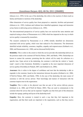 Ganeshman Darpan, 4 , 8‐ , 8BS
3
Johnson et al., 1995). In the case of the dealership, this refers to the reaction of others (such as
family and friends) to mentions of the dealership.
Other dimensions of service quality have been proposed as -materials, facilities and personnel
(Johnson et al., 1995). Lehtinen and Lehtinen have identified equipment, image and interaction
as key factors in delivering service (Johnson et al., 1995).
The abovementioned perspectives of service quality have not received the same attention and
empirical testing as those of Parasuraman et al. (1988) which has impacted on the way in which
service quality is measured by researchers.
The research conducted by Parasuraman et al. (1988) initially identified ten dimensions
associated with service quality, which were later reduced to five dimensions. The dimensions
identified include reliability, assurance, tangibles, empathy and responsiveness (Zeithaml et al.,
2006; and Parasuraman et al., 1988), and are discussed briefly below.
Reliability: This is refers to the extent to which the service provider (the dealership) delivers on
the promises made to the customer (O’Neill & Palmer, 2003; and Buttle, 1996). Dealerships are
known to contact the customer, promising that the vehicle will be ready for collection at a
specific time. Upon arrival at the dealership, the customer is told that the vehicle is “nearly
ready”, much to their frustration. Reliability is regarded as the most important dimension of
service quality (Chowdhary & Prakash, 2007; and Zeithaml et al., 2006).
Assurance: this is refers to the degree of confidence and trust that the dealership is able to
engender in the customer, based on the interactions between the parties (Zeithaml et al., 2006;
O’Neill & Palmer, 2003; and Buttle, 1996). In the case of the dealership, the main source of
assurance is with the service adviser. Their knowledge and manner of interaction with the
customer inspires trust in the organisation.
Tangibles: This is refers to the physical cues that are part of the service delivery process
(Zeithaml et al., 2006; and O’Neill & Palmer, 2003). They are used to communicate to the
customer about the service that can be expected. Tangible cues that form part of this dimension
include the signage, parking and layout of the dealership itself.
Empathy: Here, the customer is treated in such a way that they feel important to the
organisation, and that their needs are important to the organisation, such as that they receive
 