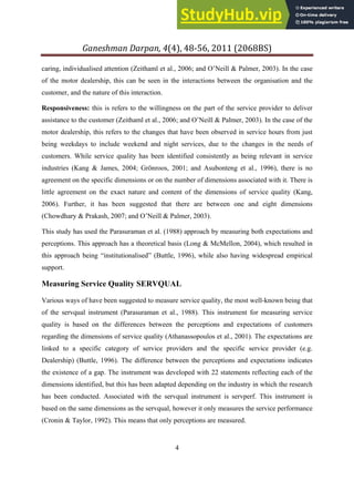 Ganeshman Darpan, 4 , 8‐ , 8BS
4
caring, individualised attention (Zeithaml et al., 2006; and O’Neill & Palmer, 2003). In the case
of the motor dealership, this can be seen in the interactions between the organisation and the
customer, and the nature of this interaction.
Responsiveness: this is refers to the willingness on the part of the service provider to deliver
assistance to the customer (Zeithaml et al., 2006; and O’Neill & Palmer, 2003). In the case of the
motor dealership, this refers to the changes that have been observed in service hours from just
being weekdays to include weekend and night services, due to the changes in the needs of
customers. While service quality has been identified consistently as being relevant in service
industries (Kang & James, 2004; Grönroos, 2001; and Asubonteng et al., 1996), there is no
agreement on the specific dimensions or on the number of dimensions associated with it. There is
little agreement on the exact nature and content of the dimensions of service quality (Kang,
2006). Further, it has been suggested that there are between one and eight dimensions
(Chowdhary & Prakash, 2007; and O’Neill & Palmer, 2003).
This study has used the Parasuraman et al. (1988) approach by measuring both expectations and
perceptions. This approach has a theoretical basis (Long & McMellon, 2004), which resulted in
this approach being “institutionalised” (Buttle, 1996), while also having widespread empirical
support.
Measuring Service Quality SERVQUAL
Various ways of have been suggested to measure service quality, the most well-known being that
of the servqual instrument (Parasuraman et al., 1988). This instrument for measuring service
quality is based on the differences between the perceptions and expectations of customers
regarding the dimensions of service quality (Athanassopoulos et al., 2001). The expectations are
linked to a specific category of service providers and the specific service provider (e.g.
Dealership) (Buttle, 1996). The difference between the perceptions and expectations indicates
the existence of a gap. The instrument was developed with 22 statements reflecting each of the
dimensions identified, but this has been adapted depending on the industry in which the research
has been conducted. Associated with the servqual instrument is servperf. This instrument is
based on the same dimensions as the servqual, however it only measures the service performance
(Cronin & Taylor, 1992). This means that only perceptions are measured.
 