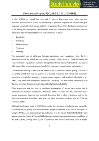 Ganeshman Darpan, 4 , 8‐ , 8BS
6
In first SERVQUAL model that came had 22 pairs of Likert-type items, where one part
measured perceived level of service provided by a particular organization and the other part
measured expected level of service quality by respondent. (Kuo, 2003). Further investigation led
to the finding that, among these 10 dimensions, some were correlated. After refinement, these ten
dimensions above were later reduced to five dimensions as below
 Tangibility
 Reliability
 Responsiveness
 Assurance
 Empathy
The aggregated sum of difference between perceptions and expectations from the five
dimensions forms the global perceive quality construct. (Laroche et al., 2004) following this
view, customers’ expectations were met through the outcome dimension (reliability) and exceed
it by means of the process dimension (tangibility, assurance, responsiveness, and empathy).
To confirm the validity of SERVQUAL model in the evaluation of service quality, Zeithaml et
al. (2006), stated that “service quality is a focused evaluation that reflects the customer’s
perception of reliability, assurance, responsiveness, empathy, and tangibles” (Zeithaml et al.,
2006). They added that among these dimensions, “reliability” has been shown consistently to be
the most important dimension in service quality (Zeithaml et al., 2006).
Other researchers saw the need of additional components of service expectations that is
functional and technical dimensions. (Grönroos, 1982) The idea was that, consumers make
service evaluations based on the technical dimension that is what is delivered and on the
functional dimension that is how, why, who, and when it is delivered. (Laroche et al., 2004 and
Grönroos, 1982).
Although the elements listed in SERVQUAL model have been proven to be the main method for
evaluating service quality from the consumer’s perspective (Brown et al., 1993), drawbacks in
using SERVQUAL in measuring service quality has been the reason that the SERVPERF scale
was proposed by Cronin & Taylor (1992) after they called into question the conceptual basis of
the SERVQUAL, having found it, led to confusion with service satisfaction (Jain & Gupta,
 