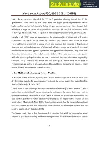 Ganeshman Darpan, 4 , 8‐ , 8BS
7
2004). These researchers discarded the ´E´ for ´expectation` claiming instead that ´P´ for
´performance´ alone should be used. They meant that higher perceived performance entails
higher quality service. Unfortunately, during this past century, customers have changed their
behaviours in ways that do not suit organizational behaviour. Till date, it is unclear as to which
of SERVQUAL and SERVPERF is superior in measuring service quality (Jain & Gupta, 2004).
Laroche et al. (2004) made an assessment of the dimensionality of should and will service
expectations. They used a survey measuring customers’ post encounter expectations and vis-à-
vis a well-known airline with a sample of 363 and examined the existence of hypothesized
functional and technical dimensions of should and will expectations and determined the casual
relationships between two types of expectations and hypothesized dimensions. They tested their
dimensions in the context of the turbulent airline industry. This study measured service quality
with other service quality dimensions such as technical and functional dimensions proposed by
Grönross (1982). Hence it was proven that the SERVQUAL model must not be used in
evaluating service quality in all organizations. This could mean that; different industries might
require different measurements for service quality.
Other Methods of Measuring Service Quality
In the light of the criticisms regarding the Servqual methodology, other methods have been
developed that can also be used, including Topsis and the service quality loss method (or loss
function) (Mukherjee & Nath, 2005).
Topsis refers to the “Technique for Order Preference by Similarity to Ideal Solution”. It is a
method that assists in identifying and selecting the attributes of the service that would result in
customer satisfaction (Mukherjee & Nath, 2005). It enables the organisation to determine the
ideal solution (all the best values of attainable criteria) and the negative ideal solution (all the
worst values) (Mukherjee & Nath, 2005). This algorithm seeks to find the chosen solution should
have the “shortest distance from the positive ideal salutation and the longest distance from the
negative ideal solution” (Lai et al., 1994).
The Service quality loss or loss function method examines that which the organisation would
lose due to poor service quality, and hence the organisation that suffers the least would deliver
 