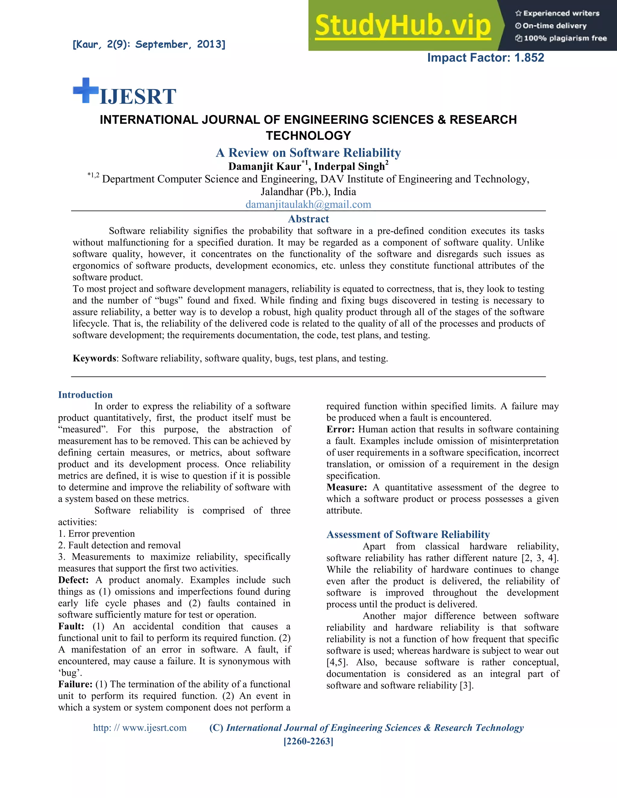 [Kaur, 2(9): September, 2013] ISSN: 2277-9655
Impact Factor: 1.852
http: // www.ijesrt.com (C) International Journal of Engineering Sciences & Research Technology
[2260-2263]
IJESRT
INTERNATIONAL JOURNAL OF ENGINEERING SCIENCES & RESEARCH
TECHNOLOGY
A Review on Software Reliability
Damanjit Kaur*1
, Inderpal Singh2
*1,2
Department Computer Science and Engineering, DAV Institute of Engineering and Technology,
Jalandhar (Pb.), India
damanjitaulakh@gmail.com
Abstract
Software reliability signifies the probability that software in a pre-defined condition executes its tasks
without malfunctioning for a specified duration. It may be regarded as a component of software quality. Unlike
software quality, however, it concentrates on the functionality of the software and disregards such issues as
ergonomics of software products, development economics, etc. unless they constitute functional attributes of the
software product.
To most project and software development managers, reliability is equated to correctness, that is, they look to testing
and the number of “bugs” found and fixed. While finding and fixing bugs discovered in testing is necessary to
assure reliability, a better way is to develop a robust, high quality product through all of the stages of the software
lifecycle. That is, the reliability of the delivered code is related to the quality of all of the processes and products of
software development; the requirements documentation, the code, test plans, and testing.
Keywords: Software reliability, software quality, bugs, test plans, and testing.
Introduction
In order to express the reliability of a software
product quantitatively, first, the product itself must be
“measured”. For this purpose, the abstraction of
measurement has to be removed. This can be achieved by
defining certain measures, or metrics, about software
product and its development process. Once reliability
metrics are defined, it is wise to question if it is possible
to determine and improve the reliability of software with
a system based on these metrics.
Software reliability is comprised of three
activities:
1. Error prevention
2. Fault detection and removal
3. Measurements to maximize reliability, specifically
measures that support the first two activities.
Defect: A product anomaly. Examples include such
things as (1) omissions and imperfections found during
early life cycle phases and (2) faults contained in
software sufficiently mature for test or operation.
Fault: (1) An accidental condition that causes a
functional unit to fail to perform its required function. (2)
A manifestation of an error in software. A fault, if
encountered, may cause a failure. It is synonymous with
‘bug’.
Failure: (1) The termination of the ability of a functional
unit to perform its required function. (2) An event in
which a system or system component does not perform a
required function within specified limits. A failure may
be produced when a fault is encountered.
Error: Human action that results in software containing
a fault. Examples include omission of misinterpretation
of user requirements in a software specification, incorrect
translation, or omission of a requirement in the design
specification.
Measure: A quantitative assessment of the degree to
which a software product or process possesses a given
attribute.
Assessment of Software Reliability
Apart from classical hardware reliability,
software reliability has rather different nature [2, 3, 4].
While the reliability of hardware continues to change
even after the product is delivered, the reliability of
software is improved throughout the development
process until the product is delivered.
Another major difference between software
reliability and hardware reliability is that software
reliability is not a function of how frequent that specific
software is used; whereas hardware is subject to wear out
[4,5]. Also, because software is rather conceptual,
documentation is considered as an integral part of
software and software reliability [3].
 