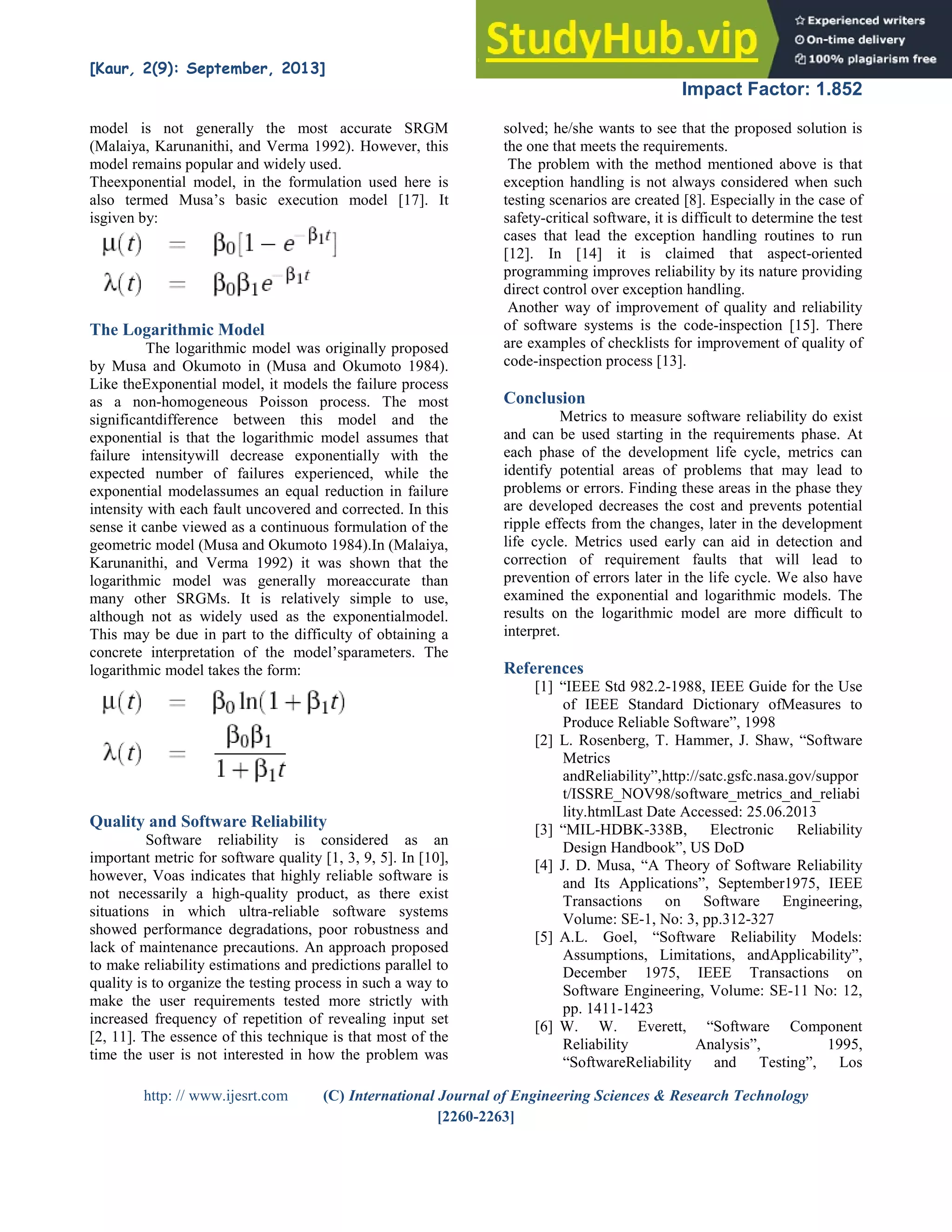 [Kaur, 2(9): September, 2013] ISSN: 2277-9655
Impact Factor: 1.852
http: // www.ijesrt.com (C) International Journal of Engineering Sciences & Research Technology
[2260-2263]
model is not generally the most accurate SRGM
(Malaiya, Karunanithi, and Verma 1992). However, this
model remains popular and widely used.
Theexponential model, in the formulation used here is
also termed Musa’s basic execution model [17]. It
isgiven by:
The Logarithmic Model
The logarithmic model was originally proposed
by Musa and Okumoto in (Musa and Okumoto 1984).
Like theExponential model, it models the failure process
as a non-homogeneous Poisson process. The most
significantdifference between this model and the
exponential is that the logarithmic model assumes that
failure intensitywill decrease exponentially with the
expected number of failures experienced, while the
exponential modelassumes an equal reduction in failure
intensity with each fault uncovered and corrected. In this
sense it canbe viewed as a continuous formulation of the
geometric model (Musa and Okumoto 1984).In (Malaiya,
Karunanithi, and Verma 1992) it was shown that the
logarithmic model was generally moreaccurate than
many other SRGMs. It is relatively simple to use,
although not as widely used as the exponentialmodel.
This may be due in part to the difficulty of obtaining a
concrete interpretation of the model’sparameters. The
logarithmic model takes the form:
Quality and Software Reliability
Software reliability is considered as an
important metric for software quality [1, 3, 9, 5]. In [10],
however, Voas indicates that highly reliable software is
not necessarily a high-quality product, as there exist
situations in which ultra-reliable software systems
showed performance degradations, poor robustness and
lack of maintenance precautions. An approach proposed
to make reliability estimations and predictions parallel to
quality is to organize the testing process in such a way to
make the user requirements tested more strictly with
increased frequency of repetition of revealing input set
[2, 11]. The essence of this technique is that most of the
time the user is not interested in how the problem was
solved; he/she wants to see that the proposed solution is
the one that meets the requirements.
The problem with the method mentioned above is that
exception handling is not always considered when such
testing scenarios are created [8]. Especially in the case of
safety-critical software, it is difficult to determine the test
cases that lead the exception handling routines to run
[12]. In [14] it is claimed that aspect-oriented
programming improves reliability by its nature providing
direct control over exception handling.
Another way of improvement of quality and reliability
of software systems is the code-inspection [15]. There
are examples of checklists for improvement of quality of
code-inspection process [13].
Conclusion
Metrics to measure software reliability do exist
and can be used starting in the requirements phase. At
each phase of the development life cycle, metrics can
identify potential areas of problems that may lead to
problems or errors. Finding these areas in the phase they
are developed decreases the cost and prevents potential
ripple effects from the changes, later in the development
life cycle. Metrics used early can aid in detection and
correction of requirement faults that will lead to
prevention of errors later in the life cycle. We also have
examined the exponential and logarithmic models. The
results on the logarithmic model are more difficult to
interpret.
References
[1] “IEEE Std 982.2-1988, IEEE Guide for the Use
of IEEE Standard Dictionary ofMeasures to
Produce Reliable Software”, 1998
[2] L. Rosenberg, T. Hammer, J. Shaw, “Software
Metrics
andReliability”,http://satc.gsfc.nasa.gov/suppor
t/ISSRE_NOV98/software_metrics_and_reliabi
lity.htmlLast Date Accessed: 25.06.2013
[3] “MIL-HDBK-338B, Electronic Reliability
Design Handbook”, US DoD
[4] J. D. Musa, “A Theory of Software Reliability
and Its Applications”, September1975, IEEE
Transactions on Software Engineering,
Volume: SE-1, No: 3, pp.312-327
[5] A.L. Goel, “Software Reliability Models:
Assumptions, Limitations, andApplicability”,
December 1975, IEEE Transactions on
Software Engineering, Volume: SE-11 No: 12,
pp. 1411-1423
[6] W. W. Everett, “Software Component
Reliability Analysis”, 1995,
“SoftwareReliability and Testing”, Los
 