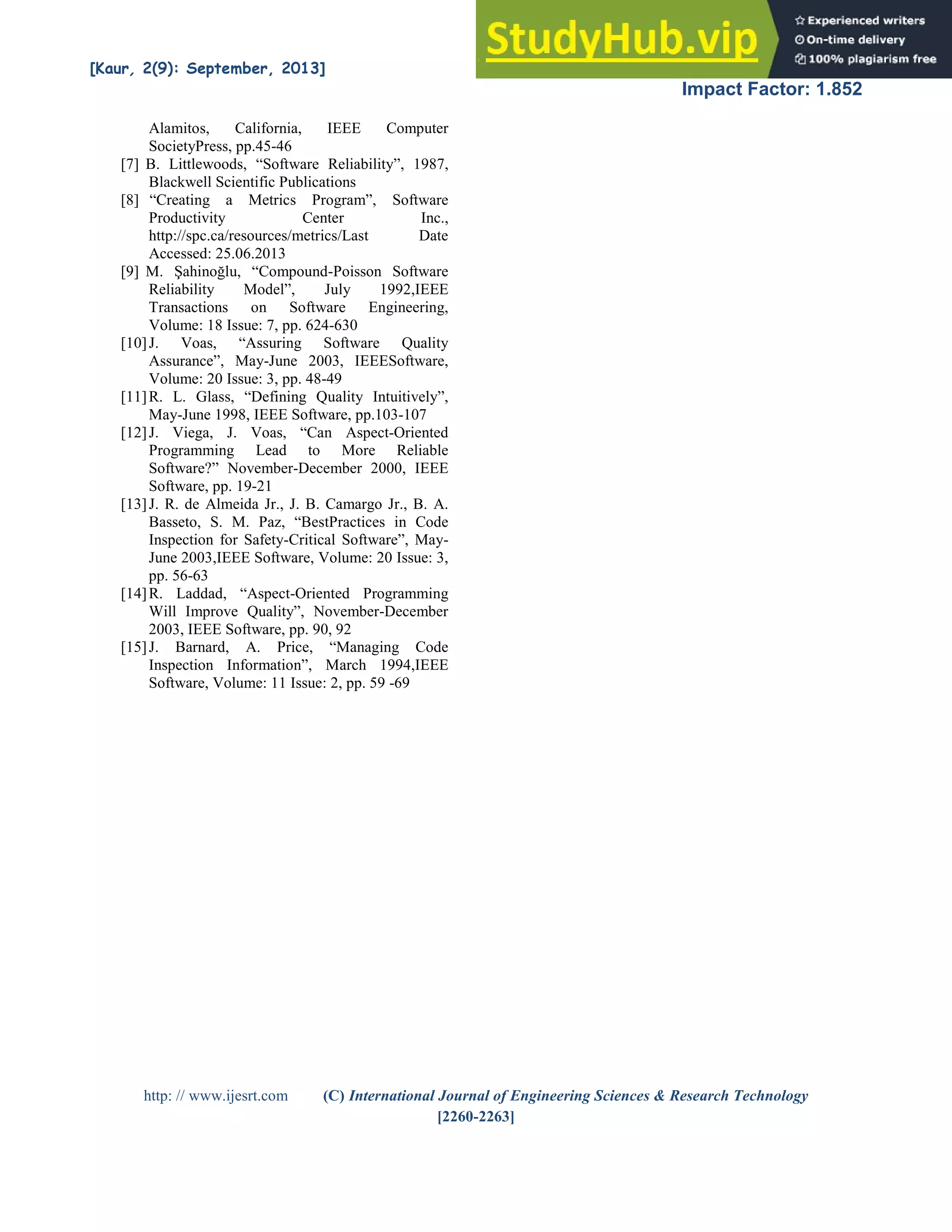 [Kaur, 2(9): September, 2013] ISSN: 2277-9655
Impact Factor: 1.852
http: // www.ijesrt.com (C) International Journal of Engineering Sciences & Research Technology
[2260-2263]
Alamitos, California, IEEE Computer
SocietyPress, pp.45-46
[7] B. Littlewoods, “Software Reliability”, 1987,
Blackwell Scientific Publications
[8] “Creating a Metrics Program”, Software
Productivity Center Inc.,
http://spc.ca/resources/metrics/Last Date
Accessed: 25.06.2013
[9] M. Şahinoğlu, “Compound-Poisson Software
Reliability Model”, July 1992,IEEE
Transactions on Software Engineering,
Volume: 18 Issue: 7, pp. 624-630
[10]J. Voas, “Assuring Software Quality
Assurance”, May-June 2003, IEEESoftware,
Volume: 20 Issue: 3, pp. 48-49
[11]R. L. Glass, “Defining Quality Intuitively”,
May-June 1998, IEEE Software, pp.103-107
[12]J. Viega, J. Voas, “Can Aspect-Oriented
Programming Lead to More Reliable
Software?” November-December 2000, IEEE
Software, pp. 19-21
[13]J. R. de Almeida Jr., J. B. Camargo Jr., B. A.
Basseto, S. M. Paz, “BestPractices in Code
Inspection for Safety-Critical Software”, May-
June 2003,IEEE Software, Volume: 20 Issue: 3,
pp. 56-63
[14]R. Laddad, “Aspect-Oriented Programming
Will Improve Quality”, November-December
2003, IEEE Software, pp. 90, 92
[15]J. Barnard, A. Price, “Managing Code
Inspection Information”, March 1994,IEEE
Software, Volume: 11 Issue: 2, pp. 59 -69
 