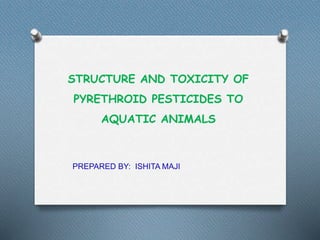 STRUCTURE AND TOXICITY OF
PYRETHROID PESTICIDES TO
AQUATIC ANIMALS
PREPARED BY: ISHITA MAJI
 