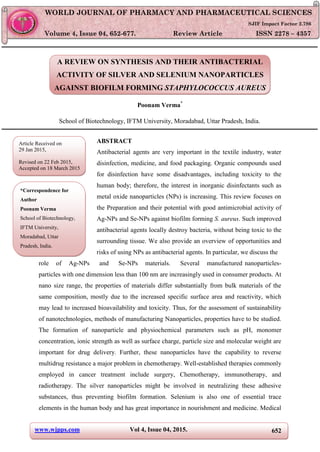 www.wjpps.com Vol 4, Issue 04, 2015. 652
Poonam World Journal of Pharmacy and Pharmaceutical Sciences
A REVIEW ON SYNTHESIS AND THEIR ANTIBACTERIAL
ACTIVITY OF SILVER AND SELENIUM NANOPARTICLES
AGAINST BIOFILM FORMING STAPHYLOCOCCUS AUREUS
Poonam Verma*
School of Biotechnology, IFTM University, Moradabad, Uttar Pradesh, India.
ABSTRACT
Antibacterial agents are very important in the textile industry, water
disinfection, medicine, and food packaging. Organic compounds used
for disinfection have some disadvantages, including toxicity to the
human body; therefore, the interest in inorganic disinfectants such as
metal oxide nanoparticles (NPs) is increasing. This review focuses on
the Preparation and their potential with good antimicrobial activity of
Ag-NPs and Se-NPs against biofilm forming S. aureus. Such improved
antibacterial agents locally destroy bacteria, without being toxic to the
surrounding tissue. We also provide an overview of opportunities and
risks of using NPs as antibacterial agents. In particular, we discuss the
role of Ag-NPs and Se-NPs materials. Several manufactured nanoparticles-
particles with one dimension less than 100 nm are increasingly used in consumer products. At
nano size range, the properties of materials differ substantially from bulk materials of the
same composition, mostly due to the increased specific surface area and reactivity, which
may lead to increased bioavailability and toxicity. Thus, for the assessment of sustainability
of nanotechnologies, methods of manufacturing Nanoparticles, properties have to be studied.
The formation of nanoparticle and physiochemical parameters such as pH, monomer
concentration, ionic strength as well as surface charge, particle size and molecular weight are
important for drug delivery. Further, these nanoparticles have the capability to reverse
multidrug resistance a major problem in chemotherapy. Well-established therapies commonly
employed in cancer treatment include surgery, Chemotherapy, immunotherapy, and
radiotherapy. The silver nanoparticles might be involved in neutralizing these adhesive
substances, thus preventing biofilm formation. Selenium is also one of essential trace
elements in the human body and has great importance in nourishment and medicine. Medical
WORLD JOURNAL OF PHARMACY AND PHARMACEUTICAL SCIENCES
SJIF Impact Factor 2.786
Volume 4, Issue 04, 652-677. Review Article ISSN 2278 – 4357
Article Received on
29 Jan 2015,
Revised on 22 Feb 2015,
Accepted on 18 March 2015
*Correspondence for
Author
Poonam Verma
School of Biotechnology,
IFTM University,
Moradabad, Uttar
Pradesh, India.
 