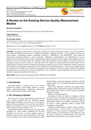 Science Journal of Business and Management
2019; 7(4): 87-94
http://www.sciencepublishinggroup.com/j/sjbm
doi: 10.11648/j.sjbm.20190704.13
ISSN: 2331-0626 (Print); ISSN: 2331-0634 (Online)
A Review on the Existing Service Quality Measurement
Models
Berhanu Endeshaw
Department of Management, Kotebe Metropolitan University, Addis Ababa, Ethiopia
Email address:
To cite this article:
Berhanu Endeshaw. A Review on the Existing Service Quality Measurement Models. Science Journal of Business and Management.
Vol. 7, No. 4, 2019, pp. 87-94. doi: 10.11648/j.sjbm.20190704.13
Received: July 23, 2019; Accepted: September 6, 2019; Published: September 19, 2019
Abstract: The purpose of this review is to assess the existing service quality measurement models. A review of the literature
was conducted utilizing keywords such as “definitions of quality”, “meaning of quality”, “service quality and features of
service quality”, “measurement models”, specifically, “Gronroo’s”, “SERVQUAL”, and “SERVPERF”. These studies are
selected from well-known databases – such as “Emerald”, “ABI/Inform”, “ScienceDirect”, and “EBSCOhost”. As yet, no
consensus has been reached among scholars on the definition, indicators and factors of the quality of the healthcare services.
Moreover, most of the current models are of Western origin and incongruent with the cultural and economic contexts of
developing countries. From the review it is clear that none of the models are currently perfect in diverse cultures and no
reliable generic model has yet been developed for measuring the quality of service. Generic models have failed to capture the
real dynamism of the pragmatic environment, and can therefore be of limited practical use. Existing service-quality models
have widely been criticised for the number and composition of the dimensions. All these models comprise of pre-defined
dimensions that are non-specific to all service organisations. This is therefore advising organisations to develop their own
models for measuring the quality of their services.
Keywords: Service Quality, Measurement Models, SERVQUAL, SERVPERF
1. Introduction
This paper contains a literature review on the various
definitions of quality, service quality, features of service
quality, quality-measurement instruments (frameworks
and/or models) and also problems in that regard.
2. The Meaning of Quality
There seems to be varying understanding and definition of
what is meant by quality, and even well-known authors
define quality in different ways and views. The concept of
quality has been considered to be one of the most debated
subjects in the literature on services. The reason for this is a
lack of consensus on how to define it [1-2].
The definition of quality has not yet given the same results
throughout [3]. These authors emphasised the fact that
irrespective of the time or context whereby quality is
inspected, quality has got numerous definitions. The nature
of service quality can be elusive because customers’ needs
and expectations are always changing. To keep up with the
change, quality must be constantly managed and continually
improved [4].
Some of the influential contributors and thought leaders
regarding quality- improvement systems and theories about
their existence today include: Crosby, Deming, Feigenbaum,
Ishikawa, and Juran.
Quality was defined as follows:
According to Crosby [5], quality is compliance with the
necessary criteria. It requires the requirements in order to
measure the product or service quality. This shows whether it
demonstrates of high or low quality in accordance with the
set criteria. Crosby categorised quality as being either
acceptable or unacceptable.
Deming [6] defined quality as follows: quality, whether it
is product quality or service quality, is involving several
dimensions to meets customer’s expectations in order to
satisfy customers. The central point in this definition is that
the nature of quality is multidimensional and cannot be
defined with only one feature so as to satisfy customers.
 