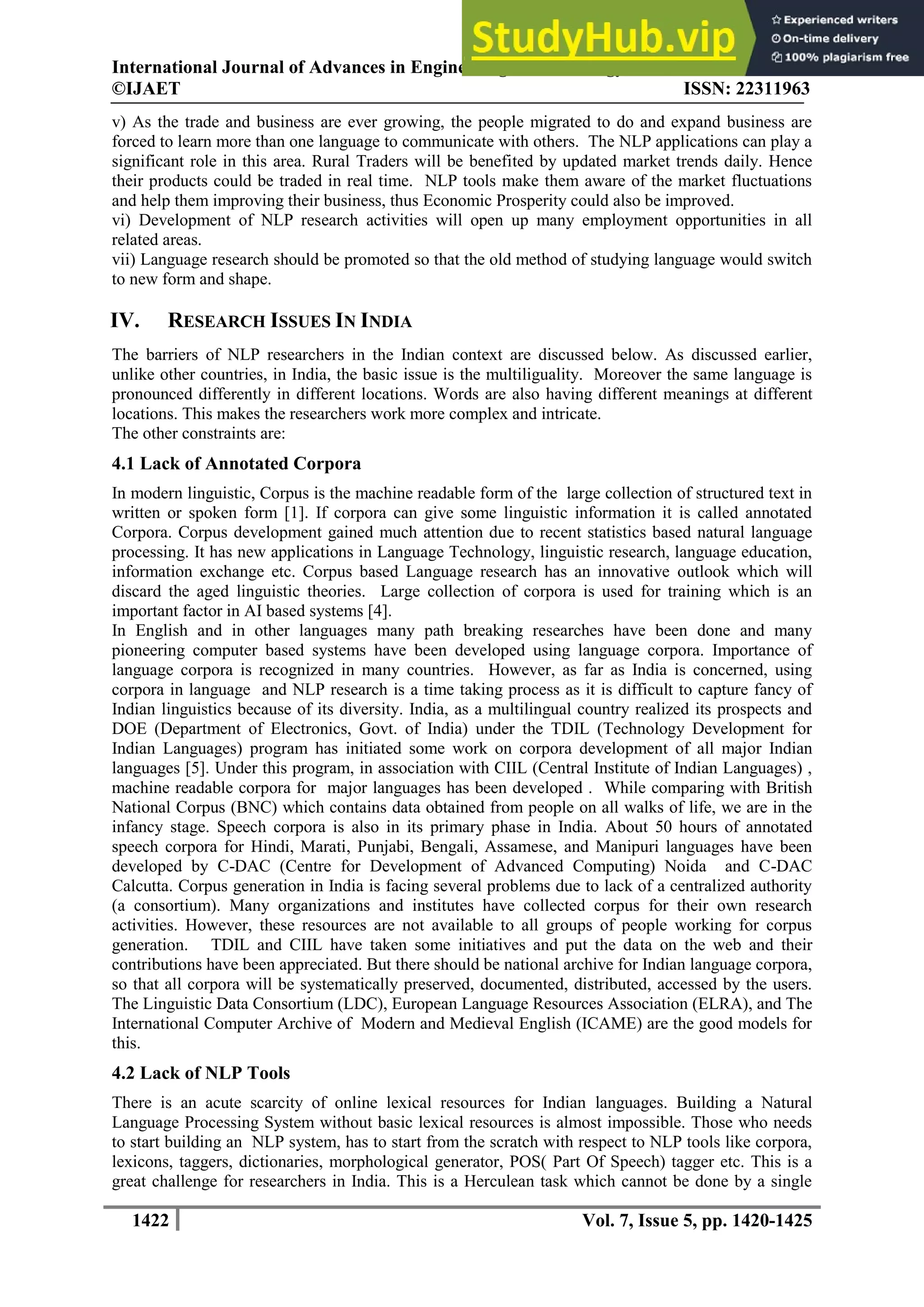 International Journal of Advances in Engineering & Technology, Nov., 2014.
©IJAET ISSN: 22311963
1422 Vol. 7, Issue 5, pp. 1420-1425
v) As the trade and business are ever growing, the people migrated to do and expand business are
forced to learn more than one language to communicate with others. The NLP applications can play a
significant role in this area. Rural Traders will be benefited by updated market trends daily. Hence
their products could be traded in real time. NLP tools make them aware of the market fluctuations
and help them improving their business, thus Economic Prosperity could also be improved.
vi) Development of NLP research activities will open up many employment opportunities in all
related areas.
vii) Language research should be promoted so that the old method of studying language would switch
to new form and shape.
IV. RESEARCH ISSUES IN INDIA
The barriers of NLP researchers in the Indian context are discussed below. As discussed earlier,
unlike other countries, in India, the basic issue is the multiliguality. Moreover the same language is
pronounced differently in different locations. Words are also having different meanings at different
locations. This makes the researchers work more complex and intricate.
The other constraints are:
4.1 Lack of Annotated Corpora
In modern linguistic, Corpus is the machine readable form of the large collection of structured text in
written or spoken form [1]. If corpora can give some linguistic information it is called annotated
Corpora. Corpus development gained much attention due to recent statistics based natural language
processing. It has new applications in Language Technology, linguistic research, language education,
information exchange etc. Corpus based Language research has an innovative outlook which will
discard the aged linguistic theories. Large collection of corpora is used for training which is an
important factor in AI based systems [4].
In English and in other languages many path breaking researches have been done and many
pioneering computer based systems have been developed using language corpora. Importance of
language corpora is recognized in many countries. However, as far as India is concerned, using
corpora in language and NLP research is a time taking process as it is difficult to capture fancy of
Indian linguistics because of its diversity. India, as a multilingual country realized its prospects and
DOE (Department of Electronics, Govt. of India) under the TDIL (Technology Development for
Indian Languages) program has initiated some work on corpora development of all major Indian
languages [5]. Under this program, in association with CIIL (Central Institute of Indian Languages) ,
machine readable corpora for major languages has been developed . While comparing with British
National Corpus (BNC) which contains data obtained from people on all walks of life, we are in the
infancy stage. Speech corpora is also in its primary phase in India. About 50 hours of annotated
speech corpora for Hindi, Marati, Punjabi, Bengali, Assamese, and Manipuri languages have been
developed by C-DAC (Centre for Development of Advanced Computing) Noida and C-DAC
Calcutta. Corpus generation in India is facing several problems due to lack of a centralized authority
(a consortium). Many organizations and institutes have collected corpus for their own research
activities. However, these resources are not available to all groups of people working for corpus
generation. TDIL and CIIL have taken some initiatives and put the data on the web and their
contributions have been appreciated. But there should be national archive for Indian language corpora,
so that all corpora will be systematically preserved, documented, distributed, accessed by the users.
The Linguistic Data Consortium (LDC), European Language Resources Association (ELRA), and The
International Computer Archive of Modern and Medieval English (ICAME) are the good models for
this.
4.2 Lack of NLP Tools
There is an acute scarcity of online lexical resources for Indian languages. Building a Natural
Language Processing System without basic lexical resources is almost impossible. Those who needs
to start building an NLP system, has to start from the scratch with respect to NLP tools like corpora,
lexicons, taggers, dictionaries, morphological generator, POS( Part Of Speech) tagger etc. This is a
great challenge for researchers in India. This is a Herculean task which cannot be done by a single
 