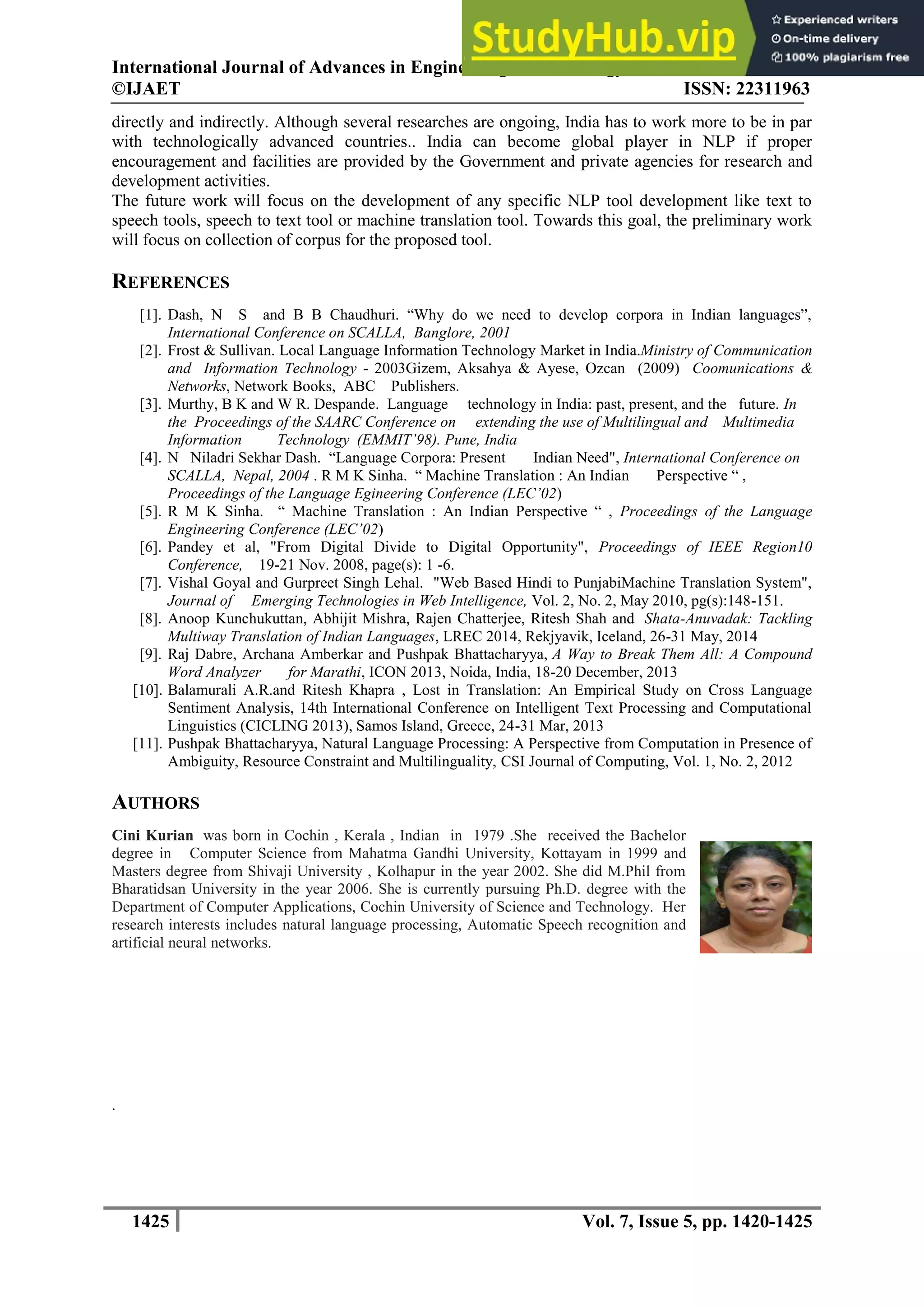 International Journal of Advances in Engineering & Technology, Nov., 2014.
©IJAET ISSN: 22311963
1425 Vol. 7, Issue 5, pp. 1420-1425
directly and indirectly. Although several researches are ongoing, India has to work more to be in par
with technologically advanced countries.. India can become global player in NLP if proper
encouragement and facilities are provided by the Government and private agencies for research and
development activities.
The future work will focus on the development of any specific NLP tool development like text to
speech tools, speech to text tool or machine translation tool. Towards this goal, the preliminary work
will focus on collection of corpus for the proposed tool.
REFERENCES
[1]. Dash, N S and B B Chaudhuri. “Why do we need to develop corpora in Indian languages”,
International Conference on SCALLA, Banglore, 2001
[2]. Frost & Sullivan. Local Language Information Technology Market in India.Ministry of Communication
and Information Technology - 2003Gizem, Aksahya & Ayese, Ozcan (2009) Coomunications &
Networks, Network Books, ABC Publishers.
[3]. Murthy, B K and W R. Despande. Language technology in India: past, present, and the future. In
the Proceedings of the SAARC Conference on extending the use of Multilingual and Multimedia
Information Technology (EMMIT’98). Pune, India
[4]. N Niladri Sekhar Dash. “Language Corpora: Present Indian Need", International Conference on
SCALLA, Nepal, 2004 . R M K Sinha. “ Machine Translation : An Indian Perspective “ ,
Proceedings of the Language Egineering Conference (LEC’02)
[5]. R M K Sinha. “ Machine Translation : An Indian Perspective “ , Proceedings of the Language
Engineering Conference (LEC’02)
[6]. Pandey et al, "From Digital Divide to Digital Opportunity", Proceedings of IEEE Region10
Conference, 19-21 Nov. 2008, page(s): 1 -6.
[7]. Vishal Goyal and Gurpreet Singh Lehal. "Web Based Hindi to PunjabiMachine Translation System",
Journal of Emerging Technologies in Web Intelligence, Vol. 2, No. 2, May 2010, pg(s):148-151.
[8]. Anoop Kunchukuttan, Abhijit Mishra, Rajen Chatterjee, Ritesh Shah and Shata-Anuvadak: Tackling
Multiway Translation of Indian Languages, LREC 2014, Rekjyavik, Iceland, 26-31 May, 2014
[9]. Raj Dabre, Archana Amberkar and Pushpak Bhattacharyya, A Way to Break Them All: A Compound
Word Analyzer for Marathi, ICON 2013, Noida, India, 18-20 December, 2013
[10]. Balamurali A.R.and Ritesh Khapra , Lost in Translation: An Empirical Study on Cross Language
Sentiment Analysis, 14th International Conference on Intelligent Text Processing and Computational
Linguistics (CICLING 2013), Samos Island, Greece, 24-31 Mar, 2013
[11]. Pushpak Bhattacharyya, Natural Language Processing: A Perspective from Computation in Presence of
Ambiguity, Resource Constraint and Multilinguality, CSI Journal of Computing, Vol. 1, No. 2, 2012
AUTHORS
Cini Kurian was born in Cochin , Kerala , Indian in 1979 .She received the Bachelor
degree in Computer Science from Mahatma Gandhi University, Kottayam in 1999 and
Masters degree from Shivaji University , Kolhapur in the year 2002. She did M.Phil from
Bharatidsan University in the year 2006. She is currently pursuing Ph.D. degree with the
Department of Computer Applications, Cochin University of Science and Technology. Her
research interests includes natural language processing, Automatic Speech recognition and
artificial neural networks.
.
 