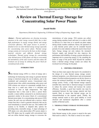 Impact Factor Value 3.441 e-ISSN: 2456-3463
International Journal of Innovations in Engineering and Science, Vol. 2, No.10, 2017
www.ijies.net
18
A Review on Thermal Energy Storage for
Concentrating Solar Power Plants
Junaid Sheikh
Department of Mechanical Engineering, G.H.Raisoni College of Engineering, Nagpur, India
Abstract - Thermal applications are drawing increasing
attention in the solar energy research field, due to their
high performance in energy storage density and energy
conversion efficiency. This paper focuses to provide a
detailed review on solar thermal energy storage especially
for concentrating solar power plants. Thermal energy
storage systems are reviewed on the basis on their designs,
material selection and different thermal storage
technologies. Thermal energy storage for concentrating
solar thermal power (CSP) plants can help in overcoming
the intermittency of the solar resource and also reduce the
levelized cost of energy by utilizing the power block for
extended periods of time.
INTRODUCTION
Solar thermal energy (STE) is a form of energy and a
technology for harnessing solar energy to generate thermal
energy or electrical energy for use in industry, and in the
residential and commercial sectors. Concentrated solar
thermal power (also called concentrating solar power and
CSP) systems use mirrors to concentrate sunlight from a
large area to a small area where it is absorbed and
converted to heat at high temperatures. The high
temperature heat is then used to drive a power block
(usually a steam turbine connected to an electrical power
generator) similar to the power block of a conventional
thermal power plant. In a concentrating solar power (CSP)
system, the sun's rays are reflected onto a receiver, which
creates heat that is used to generate electricity that can be
used immediately or stored for later use. This enables CSP
systems to be flexible, or dispatch able, options for
providing clean, renewable energy. A major advantage of
CSP plants over solar photovoltaic (PV) power plants is
that CSP plants may be coupled with conventional fuels
and can utilize thermal energy storage to overcome the
intermittency of solar energy. TES systems can collect
energy during sunshine hours and store it in order to shift
its delivery to a later time or to smooth out plant output
during cloudy weather conditions. Hence, the operation of
a solar thermal power plant can be extended beyond
periods of no solar radiation without the need to burn fossil
fuels. Energy storage not only reduces the mismatch
between supply and demand but also improves the
performance and reliability of energy systems and plays an
important role in conserving energy [1]. By extending the
hours of usage of the power block beyond the sunshine
hours a thermal energy storage system can reduce the
levelized Cost of Energy for the plant.
2. CRITERIA FOR DESIGN
There are three main aspects that need to be considered in
the design of a solar thermal energy storage system:
technical properties, cost effectiveness and environmental
impact. Excellent technical properties are the key factors to
ensure the technical feasibility of a solar thermal energy
storage system. Firstly, a high thermal storage capacity
(sensible heat, latent heat or chemical energy) is essential
to reduce the system volume and increase the system
efficiency. Secondly, a good heat transfer rate must be
maintained between the heat storage material and heat
transfer fluid, to ensure that thermal energy can be
released/absorbed at the required speed. Thirdly, the
storage material needs to have good stability to avoid
chemical and mechanical degradation after a certain
number of thermal cycles.
3. THERMAL ENERGY STORAGE TECHNOLOGIES
3.1 Two-Tank Direct System
Solar thermal energy in this system is stored in the same
fluid used to collect it. The fluid is stored in two tanks—
 