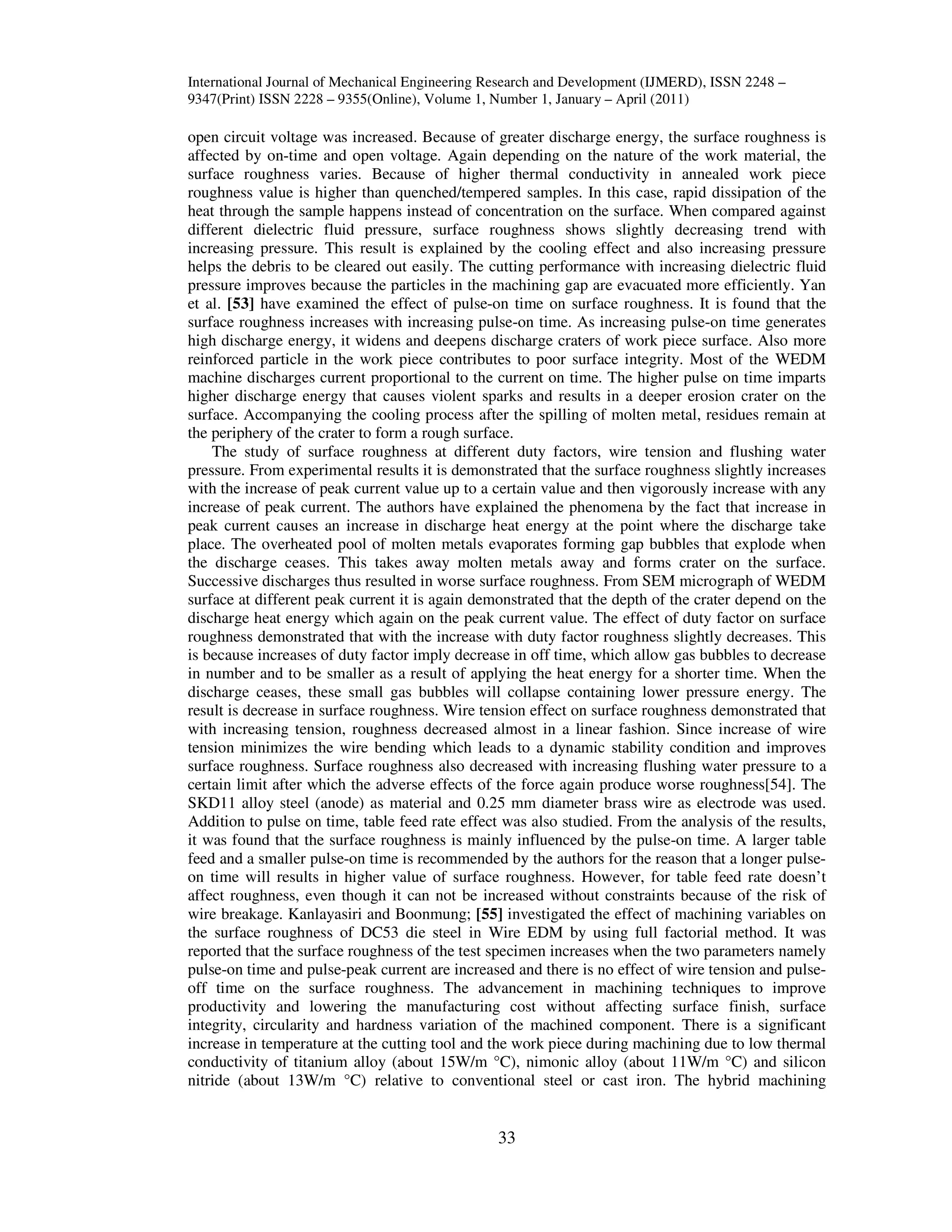 International Journal of Mechanical Engineering Research and Development (IJMERD), ISSN 2248 –
9347(Print) ISSN 2228 – 9355(Online), Volume 1, Number 1, January – April (2011)
33
open circuit voltage was increased. Because of greater discharge energy, the surface roughness is
affected by on-time and open voltage. Again depending on the nature of the work material, the
surface roughness varies. Because of higher thermal conductivity in annealed work piece
roughness value is higher than quenched/tempered samples. In this case, rapid dissipation of the
heat through the sample happens instead of concentration on the surface. When compared against
different dielectric fluid pressure, surface roughness shows slightly decreasing trend with
increasing pressure. This result is explained by the cooling effect and also increasing pressure
helps the debris to be cleared out easily. The cutting performance with increasing dielectric fluid
pressure improves because the particles in the machining gap are evacuated more efficiently. Yan
et al. [53] have examined the effect of pulse-on time on surface roughness. It is found that the
surface roughness increases with increasing pulse-on time. As increasing pulse-on time generates
high discharge energy, it widens and deepens discharge craters of work piece surface. Also more
reinforced particle in the work piece contributes to poor surface integrity. Most of the WEDM
machine discharges current proportional to the current on time. The higher pulse on time imparts
higher discharge energy that causes violent sparks and results in a deeper erosion crater on the
surface. Accompanying the cooling process after the spilling of molten metal, residues remain at
the periphery of the crater to form a rough surface.
The study of surface roughness at different duty factors, wire tension and flushing water
pressure. From experimental results it is demonstrated that the surface roughness slightly increases
with the increase of peak current value up to a certain value and then vigorously increase with any
increase of peak current. The authors have explained the phenomena by the fact that increase in
peak current causes an increase in discharge heat energy at the point where the discharge take
place. The overheated pool of molten metals evaporates forming gap bubbles that explode when
the discharge ceases. This takes away molten metals away and forms crater on the surface.
Successive discharges thus resulted in worse surface roughness. From SEM micrograph of WEDM
surface at different peak current it is again demonstrated that the depth of the crater depend on the
discharge heat energy which again on the peak current value. The effect of duty factor on surface
roughness demonstrated that with the increase with duty factor roughness slightly decreases. This
is because increases of duty factor imply decrease in off time, which allow gas bubbles to decrease
in number and to be smaller as a result of applying the heat energy for a shorter time. When the
discharge ceases, these small gas bubbles will collapse containing lower pressure energy. The
result is decrease in surface roughness. Wire tension effect on surface roughness demonstrated that
with increasing tension, roughness decreased almost in a linear fashion. Since increase of wire
tension minimizes the wire bending which leads to a dynamic stability condition and improves
surface roughness. Surface roughness also decreased with increasing flushing water pressure to a
certain limit after which the adverse effects of the force again produce worse roughness[54]. The
SKD11 alloy steel (anode) as material and 0.25 mm diameter brass wire as electrode was used.
Addition to pulse on time, table feed rate effect was also studied. From the analysis of the results,
it was found that the surface roughness is mainly influenced by the pulse-on time. A larger table
feed and a smaller pulse-on time is recommended by the authors for the reason that a longer pulse-
on time will results in higher value of surface roughness. However, for table feed rate doesn’t
affect roughness, even though it can not be increased without constraints because of the risk of
wire breakage. Kanlayasiri and Boonmung; [55] investigated the effect of machining variables on
the surface roughness of DC53 die steel in Wire EDM by using full factorial method. It was
reported that the surface roughness of the test specimen increases when the two parameters namely
pulse-on time and pulse-peak current are increased and there is no effect of wire tension and pulse-
off time on the surface roughness. The advancement in machining techniques to improve
productivity and lowering the manufacturing cost without affecting surface finish, surface
integrity, circularity and hardness variation of the machined component. There is a significant
increase in temperature at the cutting tool and the work piece during machining due to low thermal
conductivity of titanium alloy (about 15W/m °C), nimonic alloy (about 11W/m °C) and silicon
nitride (about 13W/m °C) relative to conventional steel or cast iron. The hybrid machining
 