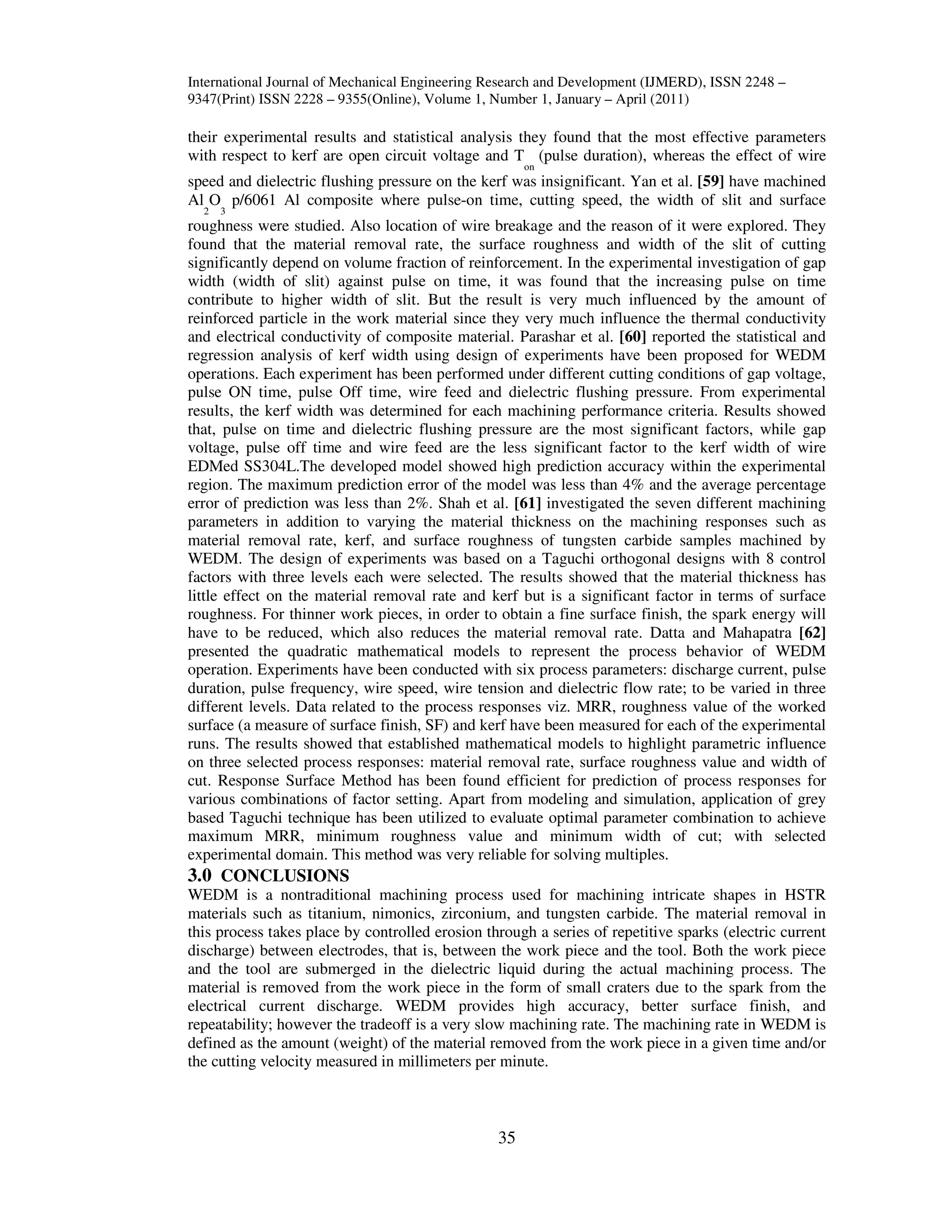 International Journal of Mechanical Engineering Research and Development (IJMERD), ISSN 2248 –
9347(Print) ISSN 2228 – 9355(Online), Volume 1, Number 1, January – April (2011)
35
their experimental results and statistical analysis they found that the most effective parameters
with respect to kerf are open circuit voltage and T
on
(pulse duration), whereas the effect of wire
speed and dielectric flushing pressure on the kerf was insignificant. Yan et al. [59] have machined
Al
2
O
3
p/6061 Al composite where pulse-on time, cutting speed, the width of slit and surface
roughness were studied. Also location of wire breakage and the reason of it were explored. They
found that the material removal rate, the surface roughness and width of the slit of cutting
significantly depend on volume fraction of reinforcement. In the experimental investigation of gap
width (width of slit) against pulse on time, it was found that the increasing pulse on time
contribute to higher width of slit. But the result is very much influenced by the amount of
reinforced particle in the work material since they very much influence the thermal conductivity
and electrical conductivity of composite material. Parashar et al. [60] reported the statistical and
regression analysis of kerf width using design of experiments have been proposed for WEDM
operations. Each experiment has been performed under different cutting conditions of gap voltage,
pulse ON time, pulse Off time, wire feed and dielectric flushing pressure. From experimental
results, the kerf width was determined for each machining performance criteria. Results showed
that, pulse on time and dielectric flushing pressure are the most significant factors, while gap
voltage, pulse off time and wire feed are the less significant factor to the kerf width of wire
EDMed SS304L.The developed model showed high prediction accuracy within the experimental
region. The maximum prediction error of the model was less than 4% and the average percentage
error of prediction was less than 2%. Shah et al. [61] investigated the seven different machining
parameters in addition to varying the material thickness on the machining responses such as
material removal rate, kerf, and surface roughness of tungsten carbide samples machined by
WEDM. The design of experiments was based on a Taguchi orthogonal designs with 8 control
factors with three levels each were selected. The results showed that the material thickness has
little effect on the material removal rate and kerf but is a significant factor in terms of surface
roughness. For thinner work pieces, in order to obtain a fine surface finish, the spark energy will
have to be reduced, which also reduces the material removal rate. Datta and Mahapatra [62]
presented the quadratic mathematical models to represent the process behavior of WEDM
operation. Experiments have been conducted with six process parameters: discharge current, pulse
duration, pulse frequency, wire speed, wire tension and dielectric flow rate; to be varied in three
different levels. Data related to the process responses viz. MRR, roughness value of the worked
surface (a measure of surface finish, SF) and kerf have been measured for each of the experimental
runs. The results showed that established mathematical models to highlight parametric influence
on three selected process responses: material removal rate, surface roughness value and width of
cut. Response Surface Method has been found efficient for prediction of process responses for
various combinations of factor setting. Apart from modeling and simulation, application of grey
based Taguchi technique has been utilized to evaluate optimal parameter combination to achieve
maximum MRR, minimum roughness value and minimum width of cut; with selected
experimental domain. This method was very reliable for solving multiples.
3.0 CONCLUSIONS
WEDM is a nontraditional machining process used for machining intricate shapes in HSTR
materials such as titanium, nimonics, zirconium, and tungsten carbide. The material removal in
this process takes place by controlled erosion through a series of repetitive sparks (electric current
discharge) between electrodes, that is, between the work piece and the tool. Both the work piece
and the tool are submerged in the dielectric liquid during the actual machining process. The
material is removed from the work piece in the form of small craters due to the spark from the
electrical current discharge. WEDM provides high accuracy, better surface finish, and
repeatability; however the tradeoff is a very slow machining rate. The machining rate in WEDM is
defined as the amount (weight) of the material removed from the work piece in a given time and/or
the cutting velocity measured in millimeters per minute.
 