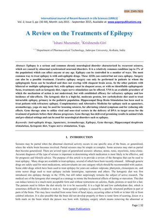 ISSN 2349-7823
International Journal of Recent Research in Life Sciences (IJRRLS)
Vol. 2, Issue 3, pp: (32-44), Month: July 2015 - September 2015, Available at: www.paperpublications.org
Page | 32
Paper Publications
A Review on the Treatments of Epilepsy
1
Ishani Mazumder, 2
Krishnendu Giri
1, 2
Department of Pharmaceutical Technology, Jadavpur University, Kolkata, India
Abstract: Epilepsy is a serious and common chronic neurological disorder characterized by recurrent seizures,
which are caused by abnormal synchronized neuronal disorders. It is a relatively common condition (up to 2% of
the population) which can affect anyone at any age. Epilepsy can be controlled in a number of ways. The most
common way to treat epilepsy is with anti-epileptic drugs. These AEDs can control but not cure epilepsy. Surgery
can also be a possible treatment. Curative epilepsy surgery can only be performed in patients in whom the
epileptogenic focus can be localized and does not overlap with eloquent brain areas. In the other patients with
bilateral or multiple epileptogenic foci, with epilepsy onset in eloquent areas, or with no identifiable epileptogenic
focus, treatments such as ketogenic diet, vagus nerve stimulation can be offered. VNS is an available procedure of
which the mechanism of action is not understood, but with established efficacy for refractory epilepsy and low
incidence of side-effects. The ketogenic diet is a high-fat, moderate protein, low carbohydrate diet used to treat
intractable epilepsy, primary in the pediatric population. Hippocampal Deep Brain Stimulation has been used to
treat patients with refractory epilepsy. Complementary and Alternative Medicine for epilepsy such as apuncture,
aromatherapy, yoga etc may be used for lessening seizures, for alleviating related symptoms and for reducing side
effects. Gene therapy aims to utilize viral and non-viral vectors in the delivery of DNA to target areas for the
treatment of patients before their disease progresses. Gene therapy has delivered promising results in animal trials
and pre-clinical settings and can be used for neurological disorders such as epilepsy.
Keywords: Anti-epileptic drugs, Apuncture, Aromatherapy, Epilepsy, Gene therapy, Hippocampal deepbrain
stimulation, Ketogenic diet, Vagus nerve stimulation, Yoga.
I. INTRODUCTION
Seizures may be partial when the abnormal electrical activity occurs in one specific area of the brain, or generalized,
where the whole brain becomes involved. Partial seizures may be simple or complex. Some seizures may start as partial
then become generalized. There are several types of generalized seizures- absence, atonic, tonic, myoclonic, tonic-clonic.
Accurate diagnosis of the type of seizure is important in determining which medication is most likely to be effective, and
for prognosis and lifestyle advice. The purpose of this article is to provide a review of the therapies that can be used to
treat epilepsy. Many drugs are available to treat epilepsy, several of which have been recently released. Although generic
drugs are safely used for most medications, anticonvulsants are one category which should be recommended with caution.
Some older drugs which have been used to treat epilepsy for years are sodium valproate, phenytoin, clonazepum etc. and
some newer drugs used to treat epilepsy include lamotrigine, topiramate and others. The ketogenic diet was first
introduced into epilepsy therapy in the 1930s, but still rather surprisingly remains the subject of active research. The
medical use of the ketogenic diet emerged as a strategy to mimic the biochemical effects of fasting or starvation. This diet
can induce ketosis in a much more acceptable form and without restrictions on calories, fluids, proteins or need for a fast.
The patients need to follow the diet strictly for it to be successful. It is a high fat and low carbohydrate diet, which is
sometimes difficult for children to stick to. Some people‟s epilepsy is caused by a specific structural problem in part or
parts of the brain. This may have resulted from some form of head injury, occurring either at birth or in later life or from
celebral infection. It is also possible that the brain did not develop properly or there is some form of scarring, lesion or a
birth mark on the brain which the person was born with. Epilepsy surgery which means removing the abnormal or
 