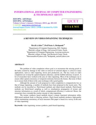 INTERNATIONALComputer VolumeOF COMPUTER ENGINEERING
  International Journal of JOURNAL
  6367(Print), ISSN 0976 – 6375(Online)
                                        Engineering and Technology (IJCET), ISSN 0976-
                                              4, Issue 1, January- February (2013), © IAEME
                             & TECHNOLOGY (IJCET)
ISSN 0976 – 6367(Print)
ISSN 0976 – 6375(Online)
Volume 4, Issue 1, January- February (2013), pp. 203-210
                                                                             IJCET
© IAEME: www.iaeme.com/ijcet.asp
Journal Impact Factor (2012): 3.9580 (Calculated by GISI)                 ©IAEME
www.jifactor.com




              A REVIEW ON VIDEO INPAINTING TECHNIQUES


                          Mrs.B.A.Ahire*1, Prof.Neeta A. Deshpande*2
                      *
                        Department of Computer Engineering, M.E. Student,
                      Matoshri college of Engg. And research Centre, Nasik,
                  *
                    Department of Computer Engineering, Associate professor,
                     Matoshri college of Engg. And Research Centre, Nasik.
                  1
                    bhawanaahire@yahoo.com; 2deshpande_neeta@yahoo.com



  ABSTRACT

          The problem of video completion whose goal is to reconstruct the missing pixels in
  the holes created by damage to the video or removal of selected objects is critical to many
  applications, such as video repairing, movie post production, etc. The key issues in video
  completion are to keep the spatial-temporal coherence, and the faithful inference of pixels. A
  lot of researchers have worked in the area of video inpainting. Most of the techniques try to
  ensure either spatial consistency or temporal continuity between the frames. But none of them
  try to ensure both of them in the same technique with a good quality.
          Although the amount of work proposed in video completion is comparatively less as
  that of image inpainting, a number of methods have been proposed in the recent years. The
  methods can be classified as: Patch-based methods and object-based methods. Patch-based
  methods use block-based sampling as well as simultaneous propagation of texture and
  structure information as a result of which, computational efficiency is achieved. Hence, the
  researchers have extended the similar concept in video inpainting.
          The texture synthesis based methods doesn’t contain structural information while,
  PDE-based methods leads to blurring artifacts. Patch based methods produces high-quality
  effects maintaining consistency of local structures.This paper is based on a survey in the area
  of video inpainting.

  Keywords: video inpainting, texture synthesis, patch based inpainting




                                               203
 