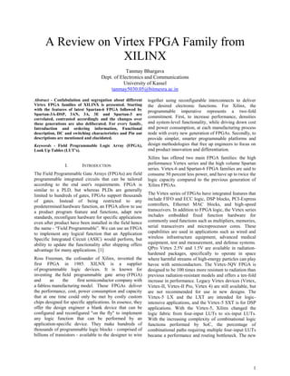 1 
A Review on Virtex FPGA Family from XILINX 
Tanmay Bhargava 
Dept. of Electronics and Communications 
University of Kassel 
tanmay5030.05@bitmesra.ac.in 
Abstract - Confabulation and segregation about different Virtex FPGA families of XILINX is presented. Starting with the features of latest Spartan-6 FPGA followed by Spartan-3A-DSP, 3AN, 3A, 3E and Spartan-3 are correlated, contrasted accordingly and the changes over these generations are also deliberated. For every family, Introduction and ordering information, Functional description, DC and switching characteristics and Pin out descriptions are mentioned and elucidated. Keywords - Field Programmable Logic Array (FPGA), Look Up Tables (LUT’s). 
I. INTRODUCTION 
The Field Programmable Gate Arrays (FPGAs) are field programmable integrated circuits that can be tailored according to the end user's requirements. FPGA is similar to a PLD, but whereas PLDs are generally limited to hundreds of gates, FPGAs support thousands of gates. Instead of being restricted to any predetermined hardware function, an FPGA allow to use a product program feature and functions, adapt new standards, reconfigure hardware for specific applications even after product have been installed in the field hence the name - “Field Programmable”. We can use an FPGA to implement any logical function that an Application Specific Integrated Circuit (ASIC) would perform, but ability to update the functionality after shipping offers advantage for many applications. [1] Ross Freeman, the cofounder of Xilinx, invented the first FPGA in 1985. XILNX is a supplier of programmable logic devices. It is known for inventing the field programmable gate array (FPGA) and as the first semiconductor company with a fabless manufacturing model. These FPGAs deliver the performance, cost, power consumption and capacity that at one time could only be met by costly custom chips designed for specific applications. In essence, they offer the design engineer a blank device that can be configured and reconfigured "on the fly" to implement any logic function that can be performed by an application-specific device. They make hundreds of thousands of programmable logic blocks - comprised of billions of transistors - available to the designer to wire together using reconfigurable interconnects to deliver the desired electronic functions. For Xilinx, the programmable imperative represents a two-fold commitment. First, to increase performance, densities and system-level functionality, while driving down cost and power consumption, at each manufacturing process node with every new generation of FPGAs. Secondly, to provide simpler, smarter programmable platforms and design methodologies that free up engineers to focus on end product innovation and differentiation. Xilinx has offered two main FPGA families: the high performance Vertex series and the high volume Spartan series. Virtex-6 and Spartan-6 FPGA families are said to consume 50 percent less power, and have up to twice the logic capacity compared to the previous generation of Xilinx FPGAs. The Virtex series of FPGAs have integrated features that include FIFO and ECC logic, DSP blocks, PCI-Express controllers, Ethernet MAC blocks, and high-speed transceivers. In addition to FPGA logic, the Virtex series includes embedded fixed function hardware for commonly used functions such as multipliers, memories, serial transceivers and microprocessor cores. These capabilities are used in applications such as wired and wireless infrastructure equipment, advanced medical equipment, test and measurement, and defense systems. QPro Virtex 2.5V and 1.5V are available in radiation- hardened packages, specifically to operate in space where harmful streams of high-energy particles can play havoc with semiconductors. The Virtex-5QV FPGA is designed to be 100 times more resistant to radiation than previous radiation-resistant models and offers a ten-fold increase in performance. Legacy Virtex devices (Virtex, Virtex-II, Virtex-II Pro, Virtex 4) are still available, but are not recommended for use in new designs. The Virtex-5 LX and the LXT are intended for logic- intensive applications, and the Virtex-5 SXT is for DSP applications. With the Virtex-5, Xilinx changed the logic fabric from four-input LUTs to six-input LUTs. With the increasing complexity of combinational logic functions performed by SoC, the percentage of combinational paths requiring multiple four-input LUTs became a performance and routing bottleneck. The new  