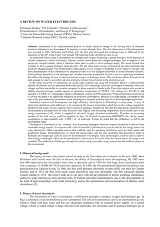 A REVIEW ON WATER ELECTROLYSIS
Emmanuel Zoulias1
, Elli Varkaraki1
, Nicolaos Lymberopoulos1
,
Christodoulos N. Christodoulou2
and George N. Karagiorgis2
1
Centre for Renewable Energy Sources (CRES), Pikermi, Greece
2
Frederick Research Center (FRC), Nicosia, Cyprus
Abstract. Electrolysis is an electrochemical process in which electrical energy is the driving force of chemical
reactions. Substances are decomposed, by passing a current through them. The first observation of this phenomenon
was recorded in 1789. Nicholson and Carlisle were the first who developed this technique back in 1800 and by the
beginning of the 20th
century there were already 400 industrial water electrolysis units in use.
As mentioned before, water is decomposed to hydrogen and oxygen, by passing a current through it in the presence of
suitable substances, called electrolytes. Electric current causes positively charged hydrogen ions to migrate to the
negatively charged cathode, where a reduction takes place in order to form hydrogen atoms. The atoms formed then
combine to form gaseous hydrogen molecules (H2). On the other hand, oxygen is formed at the other electrode (the
positively charged anode). The stoichiometry of the reaction is two volumes of hydrogen to one volume of oxygen. The
most important part of the construction of electrolysis units is to use adequate electrodes to avoid unwanted reactions,
which produce impurities in the hydrogen gas. Another necessary component of such a unit is a separating membrane
that allows the passage of ions, or electrons and not oxygen, or hydrogen atoms. This membrane allows the gases to be
kept separate in order to avoid the risk of an explosive mixture being formed in the electrolysis unit.
In the initial discovery of electrolysis, an acidic water solution was used, but nowadays there is a trend towards
alkaline electrolytes such as potassium hydroxide (KOH). This technology offers the advantages of materials which are
cheaper and less susceptible to corrosion compared to those required to handle acids. Electrolysis plants with normal or
slightly elevated pressure usually operate at electrolyte temperature of 70-90o
C, cell voltage of 1.85-2.05 V and
consume 4-5 KWh / m3
of hydrogen, which is obtained at a purity of 99.8% and more. Pressure electrolysis units run at
6-200 bar and there is no significant influence on the power consumption. Because of its high energy consumption and
also of the quite substantial investment, water electrolysis is currently used for only 4% of world hydrogen production.
Nowadays research and development into high efficiency electrolysers is flourishing in many areas. A way of
improving electrolysis units efficiency is by increasing the process temperature which lowers the voltage required to
electrolyse the water, but also requires more expensive materials. Despite the fact that the total energy needed for the
electrochemical decomposition of water decreases only slightly with increasing temperature, the reversible part of the
energy requirement (∆F), which is supplied as electrical energy, decreases considerably. Therefore an increasing
amount of the total energy could be supplied as heat. At elevated temperatures (800-900o
C) the electric power
consumption is approximately only 3 kWh / m3
of hydrogen. It must be noted that this technology is still in the
development stage.
Electrolysis is considered as the “cleanest” way to produce hydrogen, when the required electricity is derived from
renewable energy sources. In countries with a lot of waterfalls, hydroelectricity can be used as the energy source for
water electrolysis. Other renewable sources that could be used for supplying electrolysis units are solar, aeolic and
geothermal energy. Photoelectrolysis, in which the photovoltaic cells are also electrodes that decompose water to
hydrogen and oxygen gas could be used for the production of hydrogen. These technologies could be used in order to
store energy as hydrogen, which can be transformed to electricity in fuel cells, when the natural source of energy is not
available. The production of hydrogen through electrolysis using renewable energy sources has the smallest impact on
the environment.
1. Historical background
The history of water electrolysis started as early as the first industrial revolution, in the year 1800, when
Nicholson and Carlisle were the first to discover the ability of electrolytical water decomposing. By 1902 more
than 400 industrial water electrolysis units were in operation and in 1939 the first large water electrolysis plant
with a capacity of 10,000 Nm3
H2/h went into operation. In 1948, the first pressurized industrial electrolyser was
manufactured by Zdansky/Lonza. In 1966, the first solid polymer electrolyte system (SPE) was built by General
Electric, and in 1972 the first solid oxide water electrolysis unit was developed. The first advanced alkaline
systems started in 1978. The history ends up in our days with the development of proton exchange membranes,
usable for water electrolysis units and fuel cells, by DuPont and other manufacturers, due to the developments in
the field of high temperature solid oxide technology and by the optimization and reconstruction of alkaline water
electrolysers [1].
2. Theory of water electrolysis
The electrolysis of water is considered a well-known principle to produce oxygen and hydrogen gas. In
Fig.1 a schematic of an electrochemical cell is presented. The core of an electrolysis unit is an electrochemical cell,
which is filled with pure water and has two electrodes connected with an external power supply. At a certain
voltage, which is called critical voltage, between both electrodes, the electrodes start to produce hydrogen gas at
 