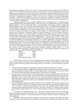 type) with a power output of 6.5 kW at 48 V and 135 A, with a system efficiency at design load of 63% (LHV of
H2) and 70% at 30% partial load. The main goal of this project was to test the required storage system using
hydrogen as the energy carrier. During the project there was an effort of replacing the alkaline fuel cell with two
proton exchange membrane fuel cells with nominal power of 2.5 kW. The operation of these two fuel cells was not
satisfactory. A high-pressure electrolyser (5 kW at 120 bar) and a two-stage solar thermal metal-hydride
compressor (120 bar) were developed as an alternative to mechanical compression. In summary, the goal of an
autonomous supply with purely renewable energy in automated operation was achieved, but the weak point of such
a system was the fuel cell plant [16].
Hydrogen generated by water electrolysis supplied with solar energy proved to be a practical storage
medium during the Schatz Solar Hydrogen Project, which took place at the Humboldt State University Telonicher
Marine Laboratory. From the experimental results, it was derived that solar hydrogen could be a reliable and
abundant energy source for our society. The system consisted of a PV array, a set of batteries, an electrolyser, three
steel conventional storage tanks, a PEM fuel cell and an inverter. In more detail, the PV array consisted of 192
Arco M75 modules, configured into 12 sub-arrays operating at 24 VDC. The nominal power rating for the array was
9.2 kWp. The battery was included in the system in order to function as a buffer between the PV array and the
inverter, since solar power is intermittent. Initially, the system contained a 37 Ah NiCd battery, which was
replaced by four Exide GC-4, 6V, 220 Ah batteries. The electrolyser incorporated into the system was a medium
pressure, bipolar, alkaline unit of Teledyne Brown Engineering, consisting of a 12 cell electrolysis module, which
was able to deliver 20 standard liters per minute of hydrogen gas at a current of 240 A at 240 VDC. This module
contained an electrolyte of 25% (wt/wt) potassium hydroxide. The specific electrolysis unit had a nominal power
of 6.0 kW and supplied pressurized hydrogen, thus there was no need for supplementary compression. The product
hydrogen gas (at a pressure of 7.9 bar) was stored in three conventional tanks with a total capacity of 5.7 m3
and
provided approximately 133 kWh at the higher heating value of hydrogen, which operated the load (600 W) for
110 hours assuming a fuel cell efficiency of 50%. The proton exchange membrane fuel cell used low-pressure air
(0.2-3.5 bar) as the oxidant and consisted of 48 cells in series, each of which had an active area of 150 cm2
for a
peak output of 1.5 kW. The membrane and electrode assemblies consisted of DuPont NafionTM
115 as the
membrane and E-TEK solid polymer electrolyte electrodes with 1 mg/cm2
platinum loading. Over eight years of
operation each system component had the following efficiencies:
- Faraday 96.4%
- Electrolyser 79.2%
- Voltage 84.0%
- Fuel Cell 43.1%
- Overall electrical storage 34.0%
INTA (Instituto Nacional de Tecnica Aeroespacial, Spain) started in 1990 a program in which energy
from PV panels supplied an electrolysis unit and the hydrogen gas was stored in metal hydride and pressurized
tanks for usage in fuel cells in periods when the natural source is not available. The main components of the pilot
plant were:
• A photovoltaic field composed of 144 modules (36 cells each) with total nominal power of 8.5 kWp
• A 5.2 kW alkaline electrolyser, equipped with an adjustable control unit that allows both automatic and safe
operation and different operation modes. To provide optimum direct coupling with the PV array, the control
unit was able to select the number of operating cells as a function of the solar radiation
• A storage system consisted of both a metal hydride storage tank and a pressurized tank at 200 bar. The
hydrogen produced by the electrolyser was directed initially to an intermediate buffer, from which it could be
transferred to one of the two above storage systems. The metal hydride storage system consisted of an
intermediate buffer, a hydrogen purification unit, a metal hydride container and a cooling water supply system.
The pressurized gas system also used the same intermediate buffer and the purification unit as the metal
hydride storage system
• A 10 kW phosphoric acid fuel cell system consisted also of a methanol reform to permit operation with
methanol. The fuel cell stack had 135 bipolar single cells connected in series that supplied a maximum current
of 125 A and 85 V. The open circuit voltage used was 130 V. The electrolyte was 98% H3PO4 and the
electrodes were fed countercurrently with H2 and air. The unit was air-cooled. The methanol reformer operated
at a temperature of approximately 370 o
C and the methanol/hydrogen conversion rate amounted to greater than
90%
The study of the experimental results over a long period of time showed that INTA’s solar hydrogen
production, storage and utilization facility has been in operation successfully, and the main objectives of this
project (study of the feasibility of solar hydrogen production, evaluation of different component technologies etc.)
were reached [16].
Stand-alone small size photovoltaic hydrogen energy systems are proposed for remote and isolated
applications, such as telecommunications, isolated houses on small islands, and remote environmental monitoring
 
