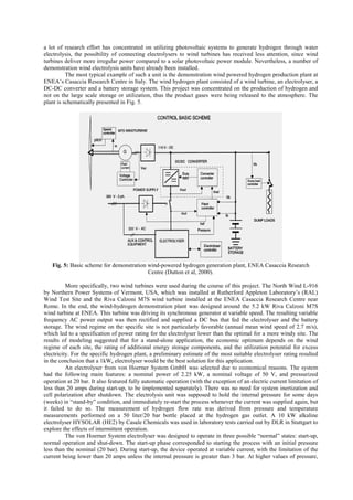 a lot of research effort has concentrated on utilizing photovoltaic systems to generate hydrogen through water
electrolysis, the possibility of connecting electrolysers to wind turbines has received less attention, since wind
turbines deliver more irregular power compared to a solar photovoltaic power module. Nevertheless, a number of
demonstration wind electrolysis units have already been installed.
The most typical example of such a unit is the demonstration wind powered hydrogen production plant at
ENEA’s Casaccia Research Centre in Italy. The wind hydrogen plant consisted of a wind turbine, an electrolyser, a
DC-DC converter and a battery storage system. This project was concentrated on the production of hydrogen and
not on the large scale storage or utilization, thus the product gases were being released to the atmosphere. The
plant is schematically presented in Fig. 5.
Fig. 5: Basic scheme for demonstration wind-powered hydrogen generation plant, ENEA Casaccia Research
Centre (Dutton et al, 2000).
More specifically, two wind turbines were used during the course of this project. The North Wind L-916
by Northern Power Systems of Vermont, USA, which was installed at Rutherford Appleton Laboratory’s (RAL)
Wind Test Site and the Riva Calzoni M7S wind turbine installed at the ENEA Casaccia Research Centre near
Rome. In the end, the wind-hydrogen demonstration plant was designed around the 5.2 kW Riva Calzoni M7S
wind turbine at ENEA. This turbine was driving its synchronous generator at variable speed. The resulting variable
frequency AC power output was then rectified and supplied a DC bus that fed the electrolyser and the battery
storage. The wind regime on the specific site is not particularly favorable (annual mean wind speed of 2.7 m/s),
which led to a specification of power rating for the electrolyser lower than the optimal for a more windy site. The
results of modeling suggested that for a stand-alone application, the economic optimum depends on the wind
regime of each site, the rating of additional energy storage components, and the utilization potential for excess
electricity. For the specific hydrogen plant, a preliminary estimate of the most suitable electrolyser rating resulted
in the conclusion that a 1kWe electrolyser would be the best solution for this application.
An electrolyser from von Hoerner System GmbH was selected due to economical reasons. The system
had the following main features: a nominal power of 2.25 kW, a nominal voltage of 50 V, and pressurized
operation at 20 bar. It also featured fully automatic operation (with the exception of an electric current limitation of
less than 20 amps during start-up, to be implemented separately). There was no need for system inertization and
cell polarization after shutdown. The electrolysis unit was supposed to hold the internal pressure for some days
(weeks) in “stand-by” condition, and immediately re-start the process whenever the current was supplied again, but
it failed to do so. The measurement of hydrogen flow rate was derived from pressure and temperature
measurements performed on a 50 liter/20 bar bottle placed at the hydrogen gas outlet. A 10 kW alkaline
electrolyser HYSOLAR (HE2) by Casale Chemicals was used in laboratory tests carried out by DLR in Stuttgart to
explore the effects of intermittent operation.
The von Hoerner System electrolyser was designed to operate in three possible “normal” states: start-up,
normal operation and shut-down. The start-up phase corresponded to starting the process with an initial pressure
less than the nominal (20 bar). During start-up, the device operated at variable current, with the limitation of the
current being lower than 20 amps unless the internal pressure is greater than 3 bar. At higher values of pressure,
 