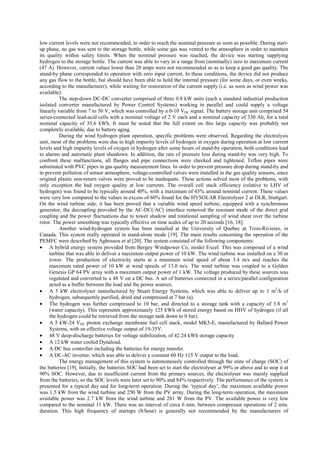 low current levels were not recommended, in order to reach the nominal pressure as soon as possible. During start-
up phase, no gas was sent to the storage bottle, while some gas was vented to the atmosphere in order to maintain
its quality within safety limits. When the nominal pressure was reached, the device was starting supplying
hydrogen to the storage bottle. The current was able to vary in a range from (nominally) zero to maximum current
(47 A). However, current values lower than 20 amps were not recommended so as to keep a good gas quality. The
stand-by phase corresponded to operation with zero input current. In these conditions, the device did not produce
any gas flow to the bottle, but should have been able to hold the internal pressure (for some days, or even weeks,
according to the manufacturer), while waiting for restoration of the current supply (i.e. as soon as wind power was
available).
The step-down DC-DC converter comprised of three 0.8 kW units (each a standard industrial production
isolated converter manufactured by Power Control Systems) working in parallel and could supply a voltage
linearly variable from 7 to 50 V, which was controlled by a 0-10 VDC signal. The battery storage unit comprised 54
series-connected lead-acid cells with a nominal voltage of 2 V each and a nominal capacity of 330 Ah, for a total
nominal capacity of 35.6 kWh. It must be noted that the full extent on this large capacity was probably not
completely available, due to battery aging.
During the wind hydrogen plant operation, specific problems were observed. Regarding the electrolysis
unit, most of the problems were due to high impurity levels of hydrogen in oxygen during operation at low current
levels and high impurity levels of oxygen in hydrogen after some hours of stand-by operation, both conditions lead
to alarms and automatic plant shutdown. In addition, the rate of pressure loss during stand-by was very high. To
confront these malfunctions, all flanges and pipe connections were checked and tightened, Teflon pipes were
substituted with PVC pipes in gas quality measurement lines. In order to prevent pressure drop during stand-by and
to prevent pollution of sensor atmosphere, voltage-controlled valves were installed in the gas quality sensors, since
original plastic non-return valves were proved to be inadequate. These actions solved most of the problems, with
only exception the bad oxygen quality at low currents. The overall cell stack efficiency (relative to LHV of
hydrogen) was found to be typically around 40%, with a maximum of 45% around nominal current. These values
were very low compared to the values in excess of 60% found for the HYSOLAR Electrolyser 2 at DLR, Stuttgart.
On the wind turbine side, it has been proved that a variable wind speed turbine, equipped with a synchronous
generator, the decoupling provided by the AC-DC(/AC) interface removed the resonant mode of the direct grid
coupling and the power fluctuations due to tower shadow and rotational sampling of wind shear over the turbine
rotor. The power smoothing was typically effective on time scales of up to 20 seconds [16, 18].
Another wind-hydrogen system has been installed at the University of Quebec at Trois-Rivieres, in
Canada. This system really operated in stand-alone mode [19]. The main results concerning the operation of the
PEMFC were described by Agbossou et al [20]. The system consisted of the following components:
• A hybrid energy system provided from Bergey Windpower Co, model Excel. This was composed of a wind
turbine that was able to deliver a maximum output power of 10 kW. The wind turbine was installed on a 30 m
tower. The production of electricity starts at a minimum wind speed of about 3.4 m/s and reaches the
maximum rated power of 10 kW at wind speeds of 13.0 m/s. The wind turbine was coupled to a Golden
Genesis GP 64 PV array with a maximum output power of 1 kW. The voltage produced by these sources was
regulated and converted to a 48 V on a DC bus. A set of batteries connected in a series/parallel configuration
acted as a buffer between the load and the power sources.
• A 5 kW electrolyser manufactured by Stuart Energy Systems, which was able to deliver up to 1 m3
/h of
hydrogen, subsequently purified, dried and compressed at 7 bar (a).
• The hydrogen was further compressed to 10 bar, and directed to a storage tank with a capacity of 3.8 m3
(water capacity). This represents approximately 125 kWh of stored energy based on HHV of hydrogen (if all
the hydrogen could be retrieved from the storage tank down to 0 bar).
• A 5 kW-24 VDC proton exchange membrane fuel cell stack, model MK5-E, manufactured by Ballard Power
Systems, with an effective voltage output of 19-35V.
• 48 V deep-discharge batteries for voltage stabilization, of 42.24 kWh storage capacity
• A 12 kW water cooled Dynaload.
• A DC bus controller including the batteries for energy transfer.
• A DC-AC inverter, which was able to deliver a constant 60 Hz 115 V output to the load.
The energy management of this system is autonomously controlled through the state of charge (SOC) of
the batteries [19]. Initially, the batteries SOC had been set to start the electrolyser at 99% or above and to stop it at
90% SOC. However, due to insufficient current from the primary sources, the electrolyser was mainly supplied
from the batteries, so the SOC levels were later set to 90% and 84% respectively. The performance of the system is
presented for a typical day and for long-term operation. During the ‘typical day’, the maximum available power
was 1.5 kW from the wind turbine and 250 W from the PV array. During the long-term operation, the maximum
available power was 2.7 kW from the wind turbine and 281 W from the PV. The available power is very low
compared to the nominal 11 kW. There was an interval of circa 6 min. between compressor operations of 2 min.
duration. This high frequency of startups (8/hour) is generally not recommended by the manufacturers of
 