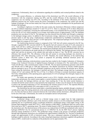compressors. Unfortunately, there is no information regarding the availability and eventual problems related to the
compressor.
The current efficiency, i.e. utilization factor of the electrolyser was 85%, the overall efficiency of the
electrolyser with the compressor running was 60%, and the overall efficiency of the electrolyser when the
compressor was not running was 65% [19]. According to the definition of the relative efficiencies, the only
difference between the two would concern the power consumption of the compressor, the control unit and the
leakage of hydrogen. It has not been stated, but it may also include the power consumption for the purification and
drying of the hydrogen.
According to Agbossou et al [20], for the same system, the electrolyser efficiencies without compressor
are 65% at ambient temperature around 23 o
C and 71% at 55 o
C. There is a decrease of 5% in these efficiencies
when hydrogen is compressed. Assessing the experimental results, it was estimated that for an average wind speed
at the test site of 6 m/s which translates in an average wind turbine power of approximately 2 kW, the hydrogen
production rate was about 0.4 Nm3
/h. The hydrogen was then directed from the buffer tank through a compressor
to the hydrogen storage system. In addition to the low-pressure storage, Agbossou et al are also testing a high-
pressure option at 207 bar using a high-pressure compression manufactured by FuelMaker Corporation. This
compressor has a 4.5 Nm3
/h flow and uses 1.6 kW input power. The compressed hydrogen will be stored in high
pressure tanks of a volume of 110 L each.
The load-leveling electrical system is composed of the 5 kW fuel cell system connected to the DC bus,
through a regulated DC-DC converter (24/48 V). The specific fuel cell consists of a total of 35 cells connected in
series. Each cell has a surface area of 225 cm2
. The membrane electrode assembly (MEA) consists mainly of
graphite electrodes and a DowTM
membrane. The reactant gases (hydrogen and air) are humidified within the stack.
The hydrogen is recirculated at the anode and the air is directed to the cathode. The hydrogen pressure at the stack
anode inlet and the air pressure at the cathode inlet and outlet are kept at 3 bar. The DC-DC converter has an
efficiency that exceeds 95%. The efficiency of the fuel cell system in converting hydrogen into electricity is
approximately 45% when delivering a power of 4 kW. Therefore, the overall efficiency of the load-leveling
electrical system is about 42%. This system is proposed for providing stabilized electrical power for
communication stations.
Another interesting wind-electrolysis system has been studied in the Complex Laboratory of Alternative
Energy at the Technical University of Applied Sciences Stralsund, in Germany [21]. The wind turbine is of the
Ventis 20-100 type, with a nominal power output of 100 kW. The two-speed asynchronous generator with 20 kW
and 100 kW runs at 1000 rpm or 1500 rpm respectively. The alkaline electrolyser by Elwatec GmbH Grimma
delivers hydrogen at up to 25 bar and a hydrogen compressor can be used to increase the pressure up to 300 bar.
Upon exiting the electrolyser, the hydrogen is purified and dried. The hydrogen storage tank has a geometrical
volume of 8 m3
and contains 200 Nm3
H2 at 25 bar. It is filled in 50 hours at nominal electrolyser capacity (4
Nm3
/h H2). Independently of the operating point, approximately 0.3 m3
/h of hydrogen flow through a bypass to the
gas quality sensor.
For steady state operation, the nominal current is set to 120 A. Initially, when the system is at ambient
temperature and pressure, the control system applies a current limitation until the pressure in the system attains 13
bar. At this point, the hydrogen delivery can start. Upon reaching the 13 bar, the initial current limitation is
switched off and the actual current is only limited by the temperature. It takes circa 45 minutes for the electrolyser
to achieve the operating temperature of 75ºC and therefore the nominal current of 120 A. The reported efficiency
of the electrolyser, approximately 56% with respect to LHV is very low [21].
The electrolyser has also been tested under a controlled operating regime, probably through a simulator of
variable power input. By looking attentively at the results presented in the papers by the Fachhochschule Stralsund
[21, 22], there has been no direct connection between the wind turbine and the electrolyser, although this seems to
be the aim of the study. Unfortunately, the results are incomplete and not well presented.
5.3. Geothermal energy-electrolysis
Geothermal energy can be used as a thermal energy source to supply heat for high temperature
electrolysis and thereby substitute a part of the electricity needed. Jonsson et al [23] conducted a feasibility study
exploring the use of geothermal energy in hydrogen production. Geothermal energy could supply energy to the
German high temperature model HOT ELLY, which operates at 800-1000o
C. Geothermal fluid was used to heat
fresh water up to 200 o
C, generating steam. The steam is further heated to 900 o
C by utilizing heat produced within
the electrolysis unit. The electrical power of this process was reduced from 4.6 kWh per normalized cubic meter of
hydrogen (kWh/Nm3
H2) for conventional process to 3.2 kWh/Nm3
H2 for the HOT ELLY process implying
electrical energy production of 29.5%. The geothermal energy needed in the process of hydrogen production
through high temperature electrolysis was estimated to be approximately 0.5kWh/Nm3
H2. The price of geothermal
energy was approximately 8-10% of electrical energy. This way a substantial reduction of production cost of
hydrogen could be achieved. According to this study, using high temperature electrolysis supplied with geothermal
steam at 200o
C, would result in a reduction of the production cost by approximately 19%.
 