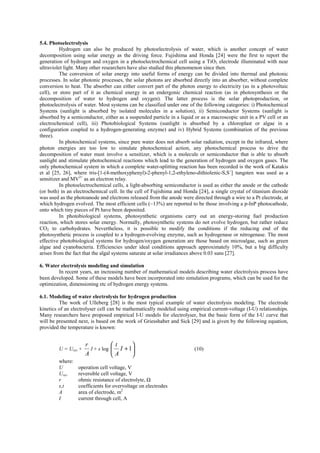 5.4. Photoelectrolysis
Hydrogen can also be produced by photoelectrolysis of water, which is another concept of water
decomposition using solar energy as the driving force. Fujishima and Honda [24] were the first to report the
generation of hydrogen and oxygen in a photoelectrochemical cell using a TiO2 electrode illuminated with near
ultraviolet light. Many other researchers have also studied this phenomenon since then.
The conversion of solar energy into useful forms of energy can be divided into thermal and photonic
processes. In solar photonic processes, the solar photons are absorbed directly into an absorber, without complete
conversion to heat. The absorber can either convert part of the photon energy to electricity (as in a photovoltaic
cell), or store part of it as chemical energy in an endergonic chemical reaction (as in photosynthesis or the
decomposition of water to hydrogen and oxygen). The latter process is the solar photoproduction, or
photoelectrolysis of water. Most systems can be classified under one of the following categories: i) Photochemical
Systems (sunlight is absorbed by isolated molecules in a solution), ii) Semiconductor Systems (sunlight is
absorbed by a semiconductor, either as a suspended particle in a liquid or as a macroscopic unit in a PV cell or an
electrochemical cell), iii) Photobiological Systems (sunlight is absorbed by a chloroplast or algae in a
configuration coupled to a hydrogen-generating enzyme) and iv) Hybrid Systems (combination of the previous
three).
In photochemical systems, since pure water does not absorb solar radiation, except in the infrared, where
photon energies are too low to simulate photochemical action, any photochemical process to drive the
decomposition of water must involve a sensitizer, which is a molecule or semiconductor that is able to absorb
sunlight and stimulate photochemical reactions which lead to the generation of hydrogen and oxygen gases. The
only photochemical system in which a complete water-splitting reaction has been recorded is the work of Katakis
et al [25, 26], where tris-[1-(4-methoxyphenyl)-2-phenyl-1,2-ethyleno-dithiolenic-S,S΄] tungsten was used as a
sensitizer and MV2+
as an electron relay.
In photoelectrochemical cells, a light-absorbing semiconductor is used as either the anode or the cathode
(or both) in an electrochemical cell. In the cell of Fujishima and Honda [24], a single crystal of titanium dioxide
was used as the photoanode and electrons released from the anode were directed through a wire to a Pt electrode, at
which hydrogen evolved. The most efficient cells (~13%) are reported to be those involving a p-InP photocathode,
onto which tiny pieces of Pt have been deposited.
In photobiological systems, photosynthetic organisms carry out an energy-storing fuel production
reaction, which stores solar energy. Normally, photosynthetic systems do not evolve hydrogen, but rather reduce
CO2 to carbohydrates. Nevertheless, it is possible to modify the conditions if the reducing end of the
photosynthetic process is coupled to a hydrogen-evolving enzyme, such as hydrogenase or nitrogenase. The most
effective photobiological systems for hydrogen/oxygen generation are those based on microalgae, such as green
algae and cyanobacteria. Efficiencies under ideal conditions approach approximately 10%, but a big difficulty
arises from the fact that the algal systems saturate at solar irradiances above 0.03 suns [27].
6. Water electrolysis modeling and simulation
In recent years, an increasing number of mathematical models describing water electrolysis process have
been developed. Some of these models have been incorporated into simulation programs, which can be used for the
optimization, dimensioning etc of hydrogen energy systems.
6.1. Modeling of water electrolysis for hydrogen production
The work of Ulleberg [28] is the most typical example of water electrolysis modeling. The electrode
kinetics of an electrolyser cell can be mathematically modeled using empirical current-voltage (I-U) relationships.
Many researchers have proposed empirical I-U models for electrolyser, but the basic form of the I-U curve that
will be presented next, is based on the work of Griesshaber and Sick [29] and is given by the following equation,
provided the temperature is known:
U = Urev +
A
r
I + s log 





+1I
A
t
(10)
where:
U operation cell voltage, V
Urev reversible cell voltage, V
r ohmic resistance of electrolyte, Ω
s,t coefficients for overvoltage on electrodes
A area of electrode, m2
I current through cell, A
 