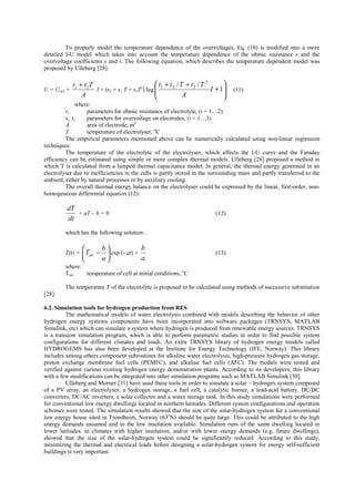 To properly model the temperature dependence of the overvoltages, Eq. (10) is modified into a more
detailed I-U model which takes into account the temperature dependence of the ohmic resistance r and the
overvoltage coefficients s and t. The following equation, which describes the temperature dependent model was
proposed by Ulleberg [28]:
U = Urev +
A
Trr 21 +
I + (s1 + s2 T + s3T2
) log








+
++
1
// 2
321
I
A
TtTtt
(11)
where:
ri parameters for ohmic resistance of electrolyte, (i = 1…2)
si, ti parameters for overvoltage on electrodes, (i = 1…3)
A area of electrode, m2
T temperature of electrolyser, o
C
The empirical parameters mentioned above can be numerically calculated using non-linear regression
techniques.
The temperature of the electrolyte of the electrolyser, which affects the I-U curve and the Faraday
efficiency can be estimated using simple or more complex thermal models. Ulleberg [28] proposed a method in
which T is calculated from a lumped thermal capacitance model. In general, the thermal energy generated in an
electrolyser due to inefficiencies in the cells is partly stored in the surrounding mass and partly transferred to the
ambient, either by natural processes or by auxiliary cooling.
The overall thermal energy balance on the electrolyser could be expressed by the linear, first-order, non-
homogeneous differential equation (12):
dt
dT
+ aT – b = 0 (12)
which has the following solution:
T(t) = 





−
a
b
Tini exp (- at) +
a
b
(13)
where:
Tini temperature of cell at initial conditions, o
C
The temperature T of the electrolyte is proposed to be calculated using methods of successive substitution
[28].
6.2. Simulation tools for hydrogen production from RES
The mathematical models of water electrolysis combined with models describing the behavior of other
hydrogen energy systems components have been incorporated into software packages (TRNSYS, MATLAB
Simulink, etc) which can simulate a system where hydrogen is produced from renewable energy sources. TRNSYS
is a transient simulation program, which is able to perform parametric studies in order to find possible system
configurations for different climates and loads. An extra TRNSYS library of hydrogen energy models called
HYDROGEMS has also been developed at the Institute for Energy Technology (IFE, Norway). This library
includes among others component subroutines for alkaline water electrolysis, high-pressure hydrogen gas storage,
proton exchange membrane fuel cells (PEMFC), and alkaline fuel cells (AFC). The models were tested and
verified against various existing hydrogen energy demonstration plants. According to its developers, this library
with a few modifications can be integrated into other simulation programs such as MATLAB Simulink [30].
Ulleberg and Morner [31] have used these tools in order to simulate a solar – hydrogen system composed
of a PV array, an electrolyser, a hydrogen storage, a fuel cell, a catalytic burner, a lead-acid battery, DC/DC
converters, DC/AC inverters, a solar collector and a water storage tank. In this study simulations were performed
for conventional low energy dwellings located in northern latitudes. Different system configurations and operation
schemes were tested. The simulation results showed that the size of the solar-hydrogen system for a conventional
low energy house sited in Trondheim, Norway (63o
N) should be quite large. This could be attributed to the high
energy demands assumed and to the low insolation available. Simulation runs of the same dwelling located in
lower latitudes, in climates with higher insolation, and/or with lower energy demands (e.g. future dwellings),
showed that the size of the solar-hydrogen system could be significantly reduced. According to this study,
minimizing the thermal and electrical loads before designing a solar-hydrogen system for energy self-sufficient
buildings is very important.
 