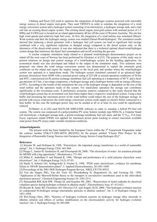 Ulleberg and Pryor [32] tried to optimize the integration of hydrogen systems powered with renewable
energy sources in diesel engine mini-grids. They used TRNSYS in order to simulate the integration of a wind
energy conversion system and a hydrogen system consisting of an electrolyser, a hydrogen storage tank, and a fuel
cell into an existing diesel engine system. The existing diesel engine mini-grid system with nominal power of 1.5
MWp and 4 GWh/year is located on an island approximately 40 km off the coast of Western Australia. The site has
high wind speeds and relatively high fuel costs. At first, the integration of a wind turbine was simulated (Diesel-
Wind system) and then the hydrogen energy system was studied (Diesel-Wind-Hydrogen). The simulation results
showed that replacing a diesel generator with a hydrogen fuel cell system can lead to significant fuel savings
combined with a very significant reduction in dumped energy compared to the diesel system only, or the
alternative of the diesel-wind system. It was also indicated that there is a technical optimal diesel-wind-hydrogen
system design that minimizes the diesel fuel consumption and on/off switching the gen sets.
A similar computer simulation study related to a planned wind-hydrogen demonstration project on an
island off the west coast of Norway has been performed by Glockner et al [33]. The purpose of this study was to
present solutions on design and control strategy of a wind-hydrogen system for the building application. An
economical model was also developed and linked to the output of the simulation study. Two solutions were
proposed: one where the wind energy conversion system was dimensioned to exploit the extremely good
conditions on the island and export the surplus energy to the local grid, and another where the wind-hydrogen
system was operated in a stand-alone mode. The hydrogen system simulated consisted of an advanced high-
pressure electrolyser from GHW with a nominal power rating of 225 kW at normal operation conditions of 30 bar
and 80o
C, a pressurized air-H2 proton exchange membrane fuel cell operating at a temperature of 80 o
C and a feed-
gas pressure of 3 bar, a two-stage compressor, a hydrogen storage and a hydrogen burner with an energy efficiency
of 95%. According to the results of the simulations the size of the hydrogen storage is dependent on the size of the
wind turbine and the operation mode of the system. For stand-alone operation the storage unit contributes
significantly to the investment costs. A preliminary economic analysis conducted in this study showed that the
wind-hydrogen system has an investment cost four-times higher than a respective wind-diesel system. Using a heat
buffer and increasing the maximum power of the wind turbine could reduce the size of the hydrogen storage. In
periods with excess wind power the wind energy conversion system could supply an electric boiler connected to a
heat buffer. In this case the hydrogen power may not be needed at all or at least its size could be significantly
reduced.
El-Shatter et al [34] used MATLAB SIMULINK software in order to simulate a hybrid PV-fuel cell
system. The system was composed of a polycrystalline PV array Solarex module type MSX-56, a Unipolar Stuart
cell electrolyser, a hydrogen storage tank, a proton exchange membrane fuel cell stack, and the 72 VDC, 31A load.
Fuzzy regression model (FRM) was applied for maximum power point tracking to extract maximum available
solar power from PV arrays under variable insolation conditions.
Acknowledgments
The present work has been funded by the European Union within the 5th
Framework Programme under
the contract number ENK-CT-2001-00536 (RES2H2) for the project entitled “Cluster Pilot Project for the
Integration of Renewable Energy Sources into European Energy Sectors Using Hydrogen (H2)”.
References
[1] Kreuter W, and Hofmann H, 1998, “Electrolysis: the important energy transformer in a world of sustainable
energy”, Int. J. Hydrogen Energy 23(8): 661-666.
[2] Neagu C, Jansen H, Gardeniers H, and Elwenspoek M, 2000, “The electrolysis of water: An actuation principle
for MEMS with a big opportunity”, Mechatronics: 571-581.
[3] Millet P, Andolfatto F and Durand R, 1996, “Design and performance of a solid polymer electrolyte water
electrolyser”, Int. J. Hydrogen Energy 21(2): 87-93.
[4] Stucki S, Scherer GG, Schlagowski S, Fischer E, 1998, “PEM water electrolysers: evidence for membrane
failure in 100 kW demonstration plants”, J. Applied Electrochemistry, 28:1041-1049.
[5] Proceedings of the 2001 DOE Hydrogen Program Review, NREL/CP-570-30535.
[6] Van der Stegen JHG, Van der Veen AJ, Weerdenburg H, Hogendoorn JA, and Versteeg GF, 1999,
“Application of the Maxwell-Stefan theory to the transport in ion-selective membranes used in the chlor-alkali
electrolysis process”, Chemical Engineering Science 54: 2501-2511.
[7] Abouatallah RM, Kirk DW, Thorpe SJ, and Graydon JW, 2001, “Reactivation of nickel cathodes by dissolved
vanadium species during hydrogen evolution in alkaline media”, Electrochimica Acta, 47: 613-621.
[8] Bocutti R, Saeki MJ, Florentino AO, Oliveira CLF, and Angelo ACD, 2000, “The hydrogen evolution reaction
on codeposited Ni-hydrogen storage intermetallic particles in alkaline medium”, Int. J. of Hydrogen Energy 25:
1051-1058.
[9] Wei-Xiang Chen, 2001, “Kinetics of hydrogen evolution reaction on hydrogen storage alloy electrode in
alkaline solution and effects of surface modification on the electrocatalytic activity for hydrogen evolution
reaction”, Int. J. Hydrogen Energy 26: 603-608.
 