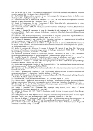 [10] Hu W and Lee JY 1998, “Electrocatalytic properties of Ti2Ni/Ni-Mo composite electrodes for hydrogen
evolution reaction”, Int. J. Hydrogen Energy, 23(4): 253-257.
[11] Hu W 2000, “Electrocatalytic properties of new electrocatalysts for hydrogen evolution in alkaline water
electrolysis”, Int. J. Hydrogen Energy 25: 111-118.
[12] Suffredini HB, Cerne JL, Crnkovic FC, Machado SAS, Avaca LA 2000, “Recent developments in electrode
materials for water electrolysis”, Int. J. Hydrogen Energy 25: 415-423.
[13] Sheela G, Pushpavanam M, and Pushpavanam S 2002, “Zinc-nickel alloy electrodeposits for water
electrolysis”, Int. J. Hydrogen Energy 27: 627-633.
[14] Tavares AC, Trasatti S 2000, “Ni + RuO2 co-deposited electrodes for hydrogen evolution”, Electrochimica
Acta 45: 4195-4202.
[15] Iwakura C, Tanaka M, Nakamatsu S, Inoue H, Matsuoka M and Furukawa N 1995, “Electrochemical
properties of Ni/(Ni + RuO2) active cathodes for hydrogen evolution in chlor-alkali electrolysis”, Electrochimica
Acta 40(8): 977-982.
[16] Schucan T, “IEA Hydrogen Implementing Agreement Task 11: Integrated systems-Final Report of subtask A:
Case studies of integrated hydrogen energy systems”, 1998, p. 5-102, 117-145.
[17] Vanhanen JP, Kauranen PS and Lund PD, 1997, “Operation experiences of a phosphoric acid fuel cell in a
solar hydrogen energy system”, Int. J. Hydrogen Energy, 22(7): 707-713.
[18] Dutton AG, Bleijs JAM, Dienhart H, Falchetta M, Hug W, Prischich D, and Rudell AJ 2000, “Experience in
the design, sizing, economics, and implementation of autonomous wind-powered hydrogen production systems”,
Int. J. Hydrogen Energy 25:705-722.
[19] Kolhe M, Agbossou K, Kelouwani S, Anouar A, Fournier M, Hamelin J, and Bose TK, “Long-term
performance of stand-alone renewable energy system for hydrogen production”, WHEC 2002 – 14th
World
Hydrogen Energy Conference, Montreal, 9-13 June 2002.
[20] Agbossou K, Chahine R, Hamelin J, Laurencelle F, Anouar A, St-Arnaud J-M, Bose TK 2001, “Renewable
energy systems based on hydrogen for remote applications”, Journal of Power Sources 96:168-172.
[21] Menzl F., Wenske M., Lehmann J, “Windmill-electrolyser-system for a hydrogen based energy supply”, in
Wissenschaftliche Schriftenreihe Fachhochschule Stralsund, Nummer 2: Regenerative Energien, 2001.
[22] Lehmann J., Luschtinetz T., Menzl F., “The wind-hydrogen-fuel cell chain”, in 14th
World Hydrogen Energy
Conference, Montreal, Canada, June 9-13, 2002.
[23] Jonsson VK, Gunarsson RL, Arnason B, and Sigfusson TI 1992, “The feasibility of using geothermal energy
in hydrogen production”, Geothermics 21(5/6): 673-681.
[24] Fujishima AK, Honda K 1972, “Electrochemical photolysis of water at a semiconductor electrode”, Nature
(London) 238: 37-38.
[25] Katakis D, Mitsopoulou C, Vrachnou E, 1994, “Photocatalytic splitting of water: increase in conversion and
energy storage efficiency”, J. Photochem. Photobiol. A:Chem. 81: 103-106.
[26] Katakis DF, Mitsopoulou C, Konstantatos J, Vrachnou E, Falaras P, 1992, “Photocatalytic splitting of water”,
J. Photochem. Photobiol. A:Chem. 68: 375-388.
[27] Bolton JR 1996, “Solar photoproduction of water”, IEA, Technical Report, p. 3, 15-27.
[28] Ulleberg O 1997, “Stand-alone power systems for the future: Optimal design, operation and control of solar-
hydrogen energy systems” Ph.d thesis, Norwegian University of Science and Technology, Trondheim, p.97-104.
[29] Griesshaber W and Sick F, 1991, “Simulation of hydrogen-oxygen systems with PV for the self-sufficient
solar house. FhG-ISE, Freiburg in Breisgau, Germany.
[30] Ulleberg O, Glockner R 2002, “HYDROGEMS – Hydrogen Energy Models”, WHEC 2002 – 14th
World
Hydrogen Energy Conference, Montreal, 9-13 June 2002.
[31] Ulleberg O, Morner, SO 1997, “TRNSYS Simulation models for solar-hydrogen systems”, Solar Energy
59(4-6): 271-279.
[32] Ulleberg O, Pryor TL 2002, “Optimization of integrated renewable energy hydrogen systems in diesel engine
mini-grids”, WHEC 2002 – 14th
World Hydrogen Energy Conference, Montreal, 9-13 June 2002.
[33] Glockner R, Kloed C, Nyhammer F and Ulleberg O 2002, “Wind/hydrogen systems for remote areas – A
Norwegian case study”, WHEC 2002 – 14th
World Hydrogen Energy Conference, Montreal, 9-13 June 2002.
[34] El-Shatter TF, Eskandar MN, El-Hagry MT 2002, “Technical note: Hybrid PV/fuel cell system design and
simulation”, Renewable Energy 27:479-485.
 