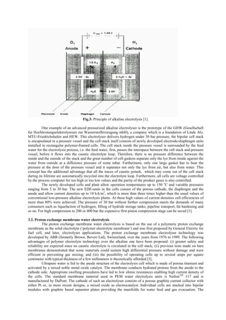 Fig.3: Principle of alkaline electrolysis [1].
One example of an advanced pressurized alkaline electrolyser is the prototype of the GHW (Gesellschaft
fur Hochleistungselektrolyseure zur Wasserstofferzeugung mbH), a company which is a foundation of Linde AG,
MTU-Friedrichshafen and HEW. This electrolyser delivers hydrogen under 30 bar pressure, the bipolar cell stack
is encapsulated in a pressure vessel and the cell stack itself consists of newly developed electrode-diaphragm units
installed in rectangular polymer-framed cells. The cell stack inside the pressure vessel is surrounded by the feed
water for the electrolysis process, i.e. the feed water, first, passes the interspace between the cell stack and pressure
vessel, before it flows into the caustic electrolyte loop. Therefore, there is no pressure difference between the
inside and the outside of the stack and the great number of cell gaskets separate only the lye from inside against the
water from outside at a difference pressure of some mbar. Furthermore, only one large gasket has to bear the
pressure at the door of the pressure vessel and it separates not only the lye from air, but also from water. This
concept has the additional advantage that all the traces of caustic potash, which may come out of the cell stack
during its lifetime are automatically recycled into the electrolyte loop. Furthermore, all cells are voltage controlled
by the process computer for too high or too low values and the purity of the product gases is also controlled.
The newly developed cells and plant allow operation temperatures up to 150 o
C and variable pressures
ranging from 5 to 30 bar. The new EDE-units in the cells consist of the porous cathode, the diaphragm and the
anode and allow current densities up to 10 kA/m2
, which is more than three times higher than the usual values of
conventional low-pressure alkaline electrolysis plants. At these high values of current densities cell efficiencies of
more than 80% were achieved. The pressure of 30 bar without further compression meets the demands of many
consumers such as liquefaction of hydrogen, filling of hydride storage tanks, pipeline transport, fat hardening and
so on. For high compression to 200 or 400 bar the expensive first piston compression stage can be saved [1].
3.2. Proton exchange membrane water electrolysis
The proton exchange membrane water electrolysis is based on the use of a polymeric proton exchange
membrane as the solid electrolyte (‘polymer electrolyte membrane’) and was first proposed by General Electric for
fuel cell, and later, electrolyser applications. The proton exchange membrane electrolyser technology was
developed by ABB (formerly Brown, Boveri Ltd), Switzerland, over the years from 1976 to 1989. The following
advantages of polymer electrolyte technology over the alkaline one have been proposed: (i) greater safety and
reliability are expected since no caustic electrolyte is circulated in the cell stack; (ii) previous tests made on bare
membranes demonstrated that some materials could sustain high differential pressure without damage and were
efficient in preventing gas mixing; and (iii) the possibility of operating cells up to several amps per square
centimeter with typical thickness of a few millimeters is theoretically afforded [3].
Ultrapure water is fed to the anode structure of the electrolysis cell which is made of porous titanium and
activated by a mixed noble metal oxide catalyst. The membrane conducts hydrated protons from the anode to the
cathode side. Appropriate swelling procedures have led to low ohmic resistances enabling high current density of
the cells. The standard membrane material used in PEM water electrolysis units is NafionTM
117 and is
manufactured by DuPont. The cathode of such an electrolyser consists of a porous graphite current collector with
either Pt or, in more recent designs, a mixed oxide as electrocatalyst. Individual cells are stacked into bipolar
modules with graphite based separator plates providing the manifolds for water feed and gas evacuation. The
 