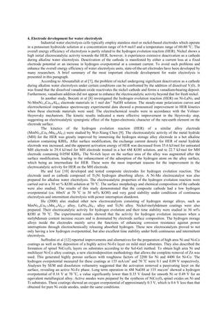 4. Electrode development for water electrolysis
Industrial water electrolysis cells typically employ stainless steel or nickel-based electrodes which operate
in a potassium hydroxide solution at a concentration range of 6-9 mol/l and a temperature range of 60-80 o
C. The
overall energy efficiency of electrolysis is partly related to the hydrogen evolution reaction (HER). Nickel shows a
high initial electrocatalytic activity towards the HER, however, it experiences extensive deactivation as a cathode
during alkaline water electrolysis. Deactivation of the cathode is manifested by either a current loss at a fixed
electrode potential or an increase in hydrogen overpotential at a constant current. To avoid such problems and
enhance the overall energy efficiency of water electrolysis units, state-of-the-art electrodes have been developed by
many researchers. A brief summary of the most important electrode development for water electrolysis is
presented in this paragraph.
According to Abouatallah et al [7], the problem of nickel undergoing significant deactivation as a cathode
during alkaline water electrolysis under certain conditions can be confronted by the addition of dissolved V2O5. It
was found that the dissolved vanadium oxide reactivates the nickel cathode and forms a vanadium-bearing deposit.
Furthermore, vanadium addition did not appear to enhance the electrocatalytic activity beyond that for fresh nickel.
In another study, Bocutti et al [8] investigated the hydrogen evolution reaction (HER) on Ni-LaNi5 and
Ni-MmNi3.4Co0.8Al0.8 electrode materials in 1 mol dm-3
NaOH solution. The steady-state polarization curves and
electrochemical impedance spectroscopy experimental data showed a pronounced improvement in HER kinetics
when these electrode materials were used. The electrochemical results were in accordance with the Volmer-
Heyrovsky mechanism. The kinetic results indicated a more effective improvement in the Heyrovsky step,
suggesting an electrocatalytic synergistic effect of the hyper-electronic character of the rare-earth element on the
electrode surface.
The kinetics of the hydrogen evolution reaction (HER) of a similar alloy electrode
(MmNi3.6Co0.7Mn0.4Al0.3) were studied by Wei-Xiang Chen [9]. The electrocatalytic activity of the metal hydride
(MH) for the HER was greatly improved by immersing the hydrogen storage alloy electrode in a hot alkaline
solution containing KBH4. After surface modification, the exchange current density for HER of metal hydride
electrode was increased, and the apparent activation energy of HER was decreased from 35.6 kJ/mol for untreated
MH electrode to 29.4 kJ/mol for MH electrode treated in a hot 6M KOH solution, and to 22.7 kJ/mol for MH
electrode containing 0.05M KBH4. The Ni-rich layer on the surface area of the alloy was augmented after the
surface modification, leading to the enhancement of the adsorption of the hydrogen atom on the alloy surface,
which being an intermediate for HER. These were the most important reasons for the improvement in the
electrocatalytic activity for HER on the MH electrode.
Hu and Lee [10] developed and tested composite electrodes for hydrogen evolution reaction. The
electrode used as cathode composed of Ti2Ni hydrogen absorbing alloys. A Ni-Mo electrocatalyst was also
prepared for alkaline water electrolysis. The electrocatalytic properties of the hydrogen evolution reaction were
carried out in a 30 wt % KOH solution at 70 o
C. The surface morphology and chemical composition of the cathode
were also studied. The results of this study demonstrated that the composite cathode had a low hydrogen
overpotential (ca. 60mV at 70 o
C in 30 wt% KOH) and very good stability under conditions of continuous
electrolysis and intermittent electrolysis with power interruption shutdown.
Hu (2000) also studied other new electrocatalysts consisting of hydrogen storage alloys, such as
MmNi3.6Co0.75Mno.4Al0.27 alloy, LaNi4.9Si0.1 alloy and Ti2Ni alloy. Nickel-molybdenum coatings were also
prepared. Their electrocatalytic activity for hydrogen evolution and their time stability were studied in 30 wt%
KOH at 70 o
C. The experimental results showed that the activity for hydrogen evolution increases when a
molybdenum content increase occurs and is dominated by electrode surface composition. The hydrogen storage
alloys inside the electrodes mainly serve the functions of enhancing corrosion resistance against power
interruptions through electrochemically releasing absorbed hydrogen. These new electrocatalysts proved to not
only having a low hydrogen overpotential, but also excellent time stability under both continuous and intermittent
electrolysis.
Suffredini et al [12] reported improvements and alternatives for the preparation of high area Ni and Ni-Co
coatings as well as the deposition of a highly active Ni-Fe layer on mild steel substrates. They also described the
formation of spinel NiCo2O4 layers on substrates according to the Sol-Gel method. To obtain high area Ni and
multilayer Ni-Co alloy coatings, a new electrodeposition methodology that allows the complete removal of Zn was
used. This generated highly porous surfaces with roughness factors of 2200 for Ni and 4400 for Ni-Co. The
hydrogen overpotential measured for these coatings at 135 mA/cm2
and 70 o
C were 0.1 and 0.09 V respectively.
Analyses by SEM and dissolution voltametry suggested that the activation removed a passivating layer on the
surface, revealing an active Ni-Fe phase. Long term operation in 4M NaOH at 135 ma/cm2
showed a hydrogen
overpotential of 0.16 V at 70 o
C, a value significantly lower than 0.35 V found for smooth Ni or 0.49 V for an
equivalent metallurgical alloy. Active anodes were prepared by the synthesis of NiCo2O4 spinel oxides on Ni and
Ti substrates. These coatings showed an oxygen overpotential of approximately 0.3 V, which is 0.6 V less than that
obtained for pure Ni oxide anodes, under the same conditions.
 