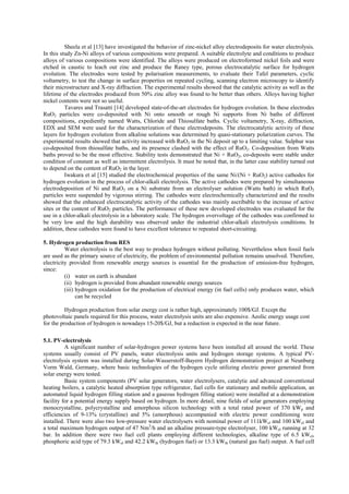 Sheela et al [13] have investigated the behavior of zinc-nickel alloy electrodeposits for water electrolysis.
In this study Zn-Ni alloys of various compositions were prepared. A suitable electrolyte and conditions to produce
alloys of various compositions were identified. The alloys were produced on electroformed nickel foils and were
etched in caustic to leach out zinc and produce the Raney type, porous electrocatalytic surface for hydrogen
evolution. The electrodes were tested by polarisation measurements, to evaluate their Tafel parameters, cyclic
voltametry, to test the change in surface properties on repeated cycling, scanning electron microscopy to identify
their microstructure and X-ray diffraction. The experimental results showed that the catalytic activity as well as the
lifetime of the electrodes produced from 50% zinc alloy was found to be better than others. Alloys having higher
nickel contents were not so useful.
Tavares and Trasatti [14] developed state-of-the-art electrodes for hydrogen evolution. In these electrodes
RuO2 particles were co-deposited with Ni onto smooth or rough Ni supports from Ni baths of different
compositions, expediently named Watts, Chloride and Thiosulfate baths. Cyclic voltametry, X-ray, diffraction,
EDX and SEM were used for the characterization of these electrodeposits. The electrocatalytic activity of these
layers for hydrogen evolution from alkaline solutions was determined by quasi-stationary polarization curves. The
experimental results showed that activity increased with RuO2 in the Ni deposit up to a limiting value. Sulphur was
co-deposited from thiosulfate baths, and its presence clashed with the effect of RuO2. Co-deposition from Watts
baths proved to be the most effective. Stability tests demonstrated that Ni + RuO2, co-deposits were stable under
condition of constant as well as intermittent electrolysis. It must be noted that, in the latter case stability turned out
to depend on the content of RuO2 in the layer.
Iwakura et al [15] studied the electrochemical properties of the same Ni/(Ni + RuO2) active cathodes for
hydrogen evolution in the process of chlor-alkali electrolysis. The active cathodes were prepared by simultaneous
electrodeposition of Ni and RuO2 on a Ni substrate from an electrolyser solution (Watts bath) in which RuO2
particles were suspended by vigorous stirring. The cathodes were electrochemically characterized and the results
showed that the enhanced electrocatalytic activity of the cathodes was mainly ascribable to the increase of active
sites or the content of RuO2 particles. The performance of these new developed electrodes was evaluated for the
use in a chlor-alkali electrolysis in a laboratory scale. The hydrogen overvoltage of the cathodes was confirmed to
be very low and the high durability was observed under the industrial chlor-alkali electrolysis conditions. In
addition, these cathodes were found to have excellent tolerance to repeated short-circuiting.
5. Hydrogen production from RES
Water electrolysis is the best way to produce hydrogen without polluting. Nevertheless when fossil fuels
are used as the primary source of electricity, the problem of environmental pollution remains unsolved. Therefore,
electricity provided from renewable energy sources is essential for the production of emission-free hydrogen,
since:
(i) water on earth is abundant
(ii) hydrogen is provided from abundant renewable energy sources
(iii) hydrogen oxidation for the production of electrical energy (in fuel cells) only produces water, which
can be recycled
Hydrogen production from solar energy cost is rather high, approximately 100$/GJ. Except the
photovoltaic panels required for this process, water electrolysis units are also expensive. Aeolic energy usage cost
for the production of hydrogen is nowadays 15-20$/GJ, but a reduction is expected in the near future.
5.1. PV-electrolysis
A significant number of solar-hydrogen power systems have been installed all around the world. These
systems usually consist of PV panels, water electrolysis units and hydrogen storage systems. A typical PV-
electrolysis system was installed during Solar-Wasserstoff-Bayern Hydrogen demonstration project at Neunburg
Vorm Wald, Germany, where basic technologies of the hydrogen cycle utilizing electric power generated from
solar energy were tested.
Basic system components (PV solar generators, water electrolysers, catalytic and advanced conventional
heating boilers, a catalytic heated absorption type refrigerator, fuel cells for stationary and mobile application, an
automated liquid hydrogen filling station and a gaseous hydrogen filling station) were installed at a demonstration
facility for a potential energy supply based on hydrogen. In more detail, nine fields of solar generators employing
monocrystalline, polycrystalline and amorphous silicon technology with a total rated power of 370 kWp and
efficiencies of 9-13% (crystalline) and 5% (amorphous) accompanied with electric power conditioning were
installed. There were also two low-pressure water electrolysers with nominal power of 111kWel and 100 kWel and
a total maximum hydrogen output of 47 Nm3
/h and an alkaline pressure-type electrolyser, 100 kWel running at 32
bar. In addition there were two fuel cell plants employing different technologies, alkaline type of 6.5 kWel,
phosphoric acid type of 79.3 kWel and 42.2 kWth (hydrogen fuel) or 13.3 kWth (natural gas fuel) output. A fuel cell
 