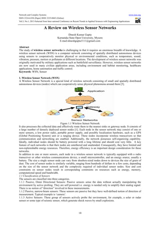 Network and Complex Systems www.iiste.org
ISSN 2224-610X (Paper) ISSN 2225-0603 (Online)
Vol.3, No.1, 2013-Selected from Inter national Conference on Recent Trends in Applied Sciences with Engineering Applications
18
A Review on Wireless Sensor Networks
Dinesh Kumar Gupta
Karnataka State Open University, Mysore
E-mail:dineshgupta1111@gmail.com
Abstract
The study of wireless sensor networks is challenging in that it requires an enormous breadth of knowledge. A
wireless sensor network (WSN) is a computer network consisting of spatially distributed autonomous devices
using sensors to cooperatively monitor physical or environmental conditions, such as temperature, sound,
vibration, pressure, motion or pollutants at different locations. The development of wireless sensor networks was
originally motivated by military applications such as battlefield surveillance. However, wireless sensor networks
are now used in many civilian application areas, including environment and habitat monitoring, healthcare
applications, home automation and traffic control.
Keywords: WSN, Sensor
1. Wireless Sensor Network (WSN)
A Wireless Sensor Network is a special kind of wireless network consisting of small and spatially distributed
autonomous devices (nodes) which can cooperatively sense physical phenomena around them [5].
Figure 1.1 Wireless Sensor Network
It also processes the collected data and effectively route them to the nearest sinks or gateway node. It consists of
a large number of densely deployed sensor nodes [1]. Each node in the sensor network may consist of one or
more sensors, a low power radio, portable power supply, and possibly localization hardware, such as a GPS
(Global Positioning System) unit or a ranging device. These nodes incorporate wireless transceivers so that
communication and networking are enabled. Additionally, the network possesses self-organizing capability.
Ideally, individual nodes should be battery powered with a long lifetime and should cost very little. A key
feature of such networks is that their nodes are untethered and unattended. Consequently, they have limited and
non-replenishable energy resources. Therefore, energy efficiency is an important design consideration for these
networks.
In addition to one or more sensors, each node in a wireless sensor network is typically equipped with a radio
transceiver or other wireless communications device, a small microcontroller, and an energy source, usually a
battery. The size a single sensor node can vary from shoebox-sized nodes down to devices the size of grain of
dust. The cost of sensor nodes is similarly variable, ranging from hundreds of dollars to a few cents, depending
on the size of the sensor network and the complexity required of individual sensor nodes. Size and cost
constraints on sensor nodes result in corresponding constraints on resources such as energy, memory,
computational speed and bandwidth.
1.1 Classification of Sensors
The sensors are classified into three categories.
1.1.1 Passive, Omni Directional Sensors: Passive sensors sense the data without actually manipulating the
environment by active probing. They are self powered i.e. energy is needed only to amplify their analog signal.
There is no notion of “direction” involved in these measurements.
1.1.2 Passive, narrow-beam sensors: These sensors are passive but they have well-defined notion of direction of
measurement. Typical example is ‘camera’.
1.1.3 Active Sensors: These group of sensors actively probe the environment, for example, a solar or radar
sensor or some type of seismic sensor, which generate shock waves by small explosions.
 