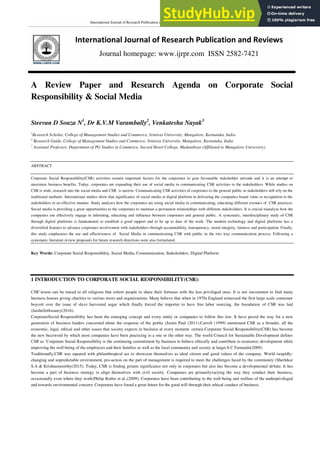 International Journal of Research Publication and Reviews Vol (2) Issue (7) (2021) Page 1667-1695
International Journal of Research Publication and Reviews
Journal homepage: www.ijrpr.com ISSN 2582-7421
A Review Paper and Research Agenda on Corporate Social
Responsibility & Social Media
Steevan D Souza N1
, Dr K.V.M Varambally2
, Venkatesha Nayak3
1
Research Scholar, College of Management Studies and Commerce, Srinivas University, Mangalore, Karnataka, India
2
Research Guide, College of Management Studies and Commerce, Srinivas University, Mangalore, Karnataka, India
3
Assistant Professor, Department of PG Studies in Commerce, Sacred Heart College, Madanthyar (Affiliated to Mangalore University)
ABSTRACT
Corporate Social Responsibility(CSR) activities remain important factors for the corporates to gain favourable stakeholder attitude and it is an attempt to
maximize business benefits. Today, corporates are expanding their use of social media in communicating CSR activities to the stakeholders. While studies on
CSR is wide, research into the social media and CSR is narrow. Communicating CSR activities of corporates to the general public or stakeholders still rely on the
traditional methods. International studies show that significance of social media or digital platform in delivering the companies brand value or recognition to the
stakeholders in an effective manner. Study analyses how the corporates are using social media in communicating, educating different avenues of CSR practices.
Social media is providing a great opportunities to the corporates to maintain a permanent relationships with different stakeholders. It is crucial toanalyse how the
companies use effectively engage in informing, educating and influence between corporates and general public. A systematic, interdisciplinary study of CSR
through digital platforms is fundamental to establish a good rapport and to be up to date of the work. The modern technology and digital platforms has a
diversified features to advance corporates involvement with stakeholders through accountability, transparency, moral integrity, fairness and participation. Finally,
this study emphasizes the use and effectiveness of Social Media in communicating CSR with public in the two way communication process. Following a
systematic literature review proposals for future research directions were also formulated.
Key Words: Corporate Social Responsibility, Social Media, Communication, Stakeholders, Digital Platform
1 INTRODUCTION TO CORPORATE SOCIAL RESPONSIBILITY(CSR):
CSR‘sroots can be traced to all religions that exhort people to share their fortunes with the less privileged ones. It is not uncommon to find many
business houses giving charities to various trusts and organizations. Many believe that when in 1970s England witnessed the first large scale consumer
boycott over the issue of slave harvested sugar which finally forced the importer to have free labor sourcing, the foundation of CSR was laid
(JaishriJethwaney(2016).
CorporateSocial Responsibility has been the emerging concept and every entity or companies to follow this law. It have paved the way for a new
generation of business leaders concerned about the response of the public (Justin Paul (2011).Carroll (1999) mentioned CSR as a broader, all the
economic, legal, ethical and other issues that society expects in business at every moment. certain.Corporate Social Responsibility(CSR) has become
the new buzzword by which most companies have been practicing in a one or the other way. The world Council for Sustainable Development defines
CSR as ‗Corporate Social Responsibility is the continuing commitment by business to behave ethically and contribute to economic development while
improving the well-being of the employees and their families as well as the local community and society at large(A C Fernando(2009).
Traditionally,CSR was equated with philanthropical act to showcase themselves as ideal citizen and good values of the company. World israpidly-
changing and unpredictable environment, pro-action on the part of management is required to meet the challenges faced by the community (Sherlekar
S.A & Krishnamoorthy(2015). Today, CSR is finding greater significance not only in corporates but also has become a developmental debate. It has
become a part of business strategy to align themselves with civil society. Companies are primarilyvarying the way they conduct their business,
occasionally even where they work(Philip Kotler et al.,(2009). Corporates have been contributing to the well-being and welfare of the underprivileged
and towards environmental concern. Corporates have found a great future for the good will through their ethical conduct of business.
 