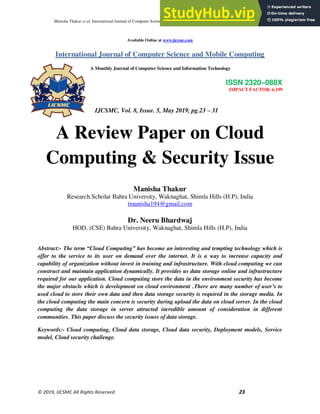 Manisha Thakur et al, International Journal of Computer Science and Mobile Computing, Vol.8 Issue.5, May- 2019, pg. 23-31
© 2019, IJCSMC All Rights Reserved 23
Available Online at www.ijcsmc.com
International Journal of Computer Science and Mobile Computing
A Monthly Journal of Computer Science and Information Technology
ISSN 2320–088X
IMPACT FACTOR: 6.199
IJCSMC, Vol. 8, Issue. 5, May 2019, pg.23 – 31
A Review Paper on Cloud
Computing & Security Issue
Manisha Thakur
Research Scholar Bahra University, Waknaghat, Shimla Hills (H.P), India
tmanisha194@gmail.com
Dr. Neeru Bhardwaj
HOD, (CSE) Bahra University, Waknaghat, Shimla Hills (H.P), India
Abstract:- The term “Cloud Computing” has become an interesting and tempting technology which is
offer to the service to its user on demand over the internet. It is a way to increase capacity and
capability of organization without invest in training and infrastructure. With cloud computing we can
construct and maintain application dynamically. It provides us data storage online and infrastructure
required for our application. Cloud computing store the data in the environment security has become
the major obstacle which is development on cloud environment .There are many number of user’s to
used cloud to store their own data and then data storage security is required in the storage media. In
the cloud computing the main concern is security during upload the data on cloud server. In the cloud
computing the data storage in server attracted incredible amount of consideration in different
communities. This paper discuss the security issues of data storage.
Keywords:- Cloud computing, Cloud data storage, Cloud data security, Deployment models, Service
model, Cloud security challenge.
 