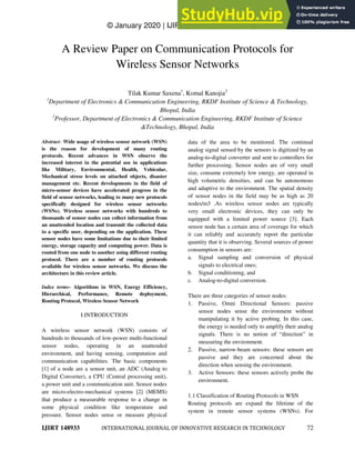 © January 2020 | IJIRT | Volume 6 Issue 8 | ISSN: 2349-6002
IJIRT 148933 INTERNATIONAL JOURNAL OF INNOVATIVE RESEARCH IN TECHNOLOGY 72
A Review Paper on Communication Protocols for
Wireless Sensor Networks
Tilak Kumar Saxena1
, Komal Kanojia2
1
Department of Electronics & Communication Engineering, RKDF Institute of Science & Technology,
Bhopal, India
2
Professor, Department of Electronics & Communication Engineering, RKDF Institute of Science
&Technology, Bhopal, India
Abstract- Wide usage of wireless sensor network (WSN)
is the reason for development of many routing
protocols. Recent advances in WSN observe the
increased interest in the potential use in applications
like Military, Environmental, Health, Vehicular,
Mechanical stress levels on attached objects, disaster
management etc. Recent developments in the field of
micro-sensor devices have accelerated progress in the
field of sensor networks, leading to many new protocols
specifically designed for wireless sensor networks
(WSNs). Wireless sensor networks with hundreds to
thousands of sensor nodes can collect information from
an unattended location and transmit the collected data
to a specific user, depending on the application. These
sensor nodes have some limitations due to their limited
energy, storage capacity and computing power. Data is
routed from one node to another using different routing
protocol. There are a number of routing protocols
available for wireless sensor networks. We discuss the
architecture in this review article.
Index terms- Algorithms in WSN, Energy Efficiency,
Hierarchical, Performance, Remote deployment,
Routing Protocol, Wireless Sensor Network
I.INTRODUCTION
A wireless sensor network (WSN) consists of
hundreds to thousands of low-power multi-functional
sensor nodes, operating in an unattended
environment, and having sensing, computation and
communication capabilities. The basic components
[1] of a node are a sensor unit, an ADC (Analog to
Digital Converter), a CPU (Central processing unit),
a power unit and a communication unit. Sensor nodes
are micro-electro-mechanical systems [2] (MEMS)
that produce a measurable response to a change in
some physical condition like temperature and
pressure. Sensor nodes sense or measure physical
data of the area to be monitored. The continual
analog signal sensed by the sensors is digitized by an
analog-to-digital converter and sent to controllers for
further processing. Sensor nodes are of very small
size, consume extremely low energy, are operated in
high volumetric densities, and can be autonomous
and adaptive to the environment. The spatial density
of sensor nodes in the field may be as high as 20
nodes/m3 .As wireless sensor nodes are typically
very small electronic devices, they can only be
equipped with a limited power source [3]. Each
sensor node has a certain area of coverage for which
it can reliably and accurately report the particular
quantity that it is observing. Several sources of power
consumption in sensors are:
a. Signal sampling and conversion of physical
signals to electrical ones;
b. Signal conditioning, and
c. Analog-to-digital conversion.
There are three categories of sensor nodes:
1. Passive, Omni Directional Sensors: passive
sensor nodes sense the environment without
manipulating it by active probing. In this case,
the energy is needed only to amplify their analog
signals. There is no notion of ―direction‖ in
measuring the environment.
2. Passive, narrow-beam sensors: these sensors are
passive and they are concerned about the
direction when sensing the environment.
3. Active Sensors: these sensors actively probe the
environment.
1.1 Classification of Routing Protocols in WSN
Routing protocols are expand the lifetime of the
system in remote sensor systems (WSNs). For
 