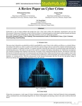 IJSTE - International Journal of Science Technology & Engineering | Volume 5 | Issue 8 | February 2019
ISSN (online): 2349-784X
All rights reserved by www.ijste.org 51
A Review Paper on Cyber Crime
Mohammad Faiz khan Sanjam Singh
Student Student
Department of Information & Technology Department of Information & Technology
Chandigarh University, Gharuan, Punjab, India Chandigarh University, Gharuan, Punjab, India
Er. Preeti Rani
Assistant Professor
Department of Electrical Engineering
Chandigarh University, Gharuan, Punjab, India
Abstract
Cybercrime is one of major problem that people face now a days and it effects the individual, organizations and even the
Government. Cybercrime is basically a crime in which an offence is committed against an individual or group of people and itharms
their emails, websites and mobile phones. This paper introduces review on cybercrime in detail.
Keywords: Financial Crimes, Cyber Stalking, Telecommunication Frauds, E-Mail Related Crimes, Cyber Criminals,
Email Spoofing, Email Bombing
________________________________________________________________________________________________________
I. INTRODUCTION
The term crime is denoted as an unlawful act which is punishable by a state. Crime is also called as an offense or a criminal offense.
According to the authors in, cyber is a prefix used to describe a person, thing or idea as a part of the computer and information age.
It involves computer or computer networks. A computer network is basically the collection of communicating nodes that helps in
transferring data across. The nodes at any given time could be a computer, the laptop, smart phones etc. Cybercrime encompasses
any criminal act dealing with computers and networks. It includes crime conducted through the Internet. The Internet is basically
the network of networks used across for communication and sharing of data. Cybercrime also known as the computer crime is the
use of an instrument for illegal ends, such as committing fraud, trafficking in child pornography and intellectual property, stealing
identities, or violating privacy. With the advancement of the Internet technologies like the 2G and 3G, the global village is
effectively sharing and communicating vital data(s) across the network.
Fig. 1: cybercrime
II. CYBER CRIME
Cybercrime encompasses a wide range of crimes including stealing people’s identity, fraud and financial crimes pornography,
selling contraband items, downloading illegal files etc. Some of the popular and alarming crimes in the cyber world are discussed
below:
 