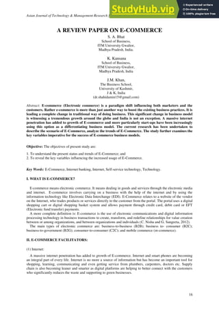 Asian Journal of Technology & Management Research [ISSN: 2249 –0892] Vol. 6 – Issue: 1
16
A REVIEW PAPER ON E-COMMERCE
S. A. Bhat
School of Business,
ITM University Gwalior,
Madhya Pradesh, India.
K. Kansana
School of Business,
ITM University Gwalior,
Madhya Pradesh, India
J.M. Khan,
The Business School,
University of Kashmir,
J & K, India
(dr.shahidamin15@gmail.com)
Abstract: E-commerce (Electronic commerce) is a paradigm shift influencing both marketers and the
customers. Rather e-commerce is more than just another way to boost the existing business practices. It is
leading a complete change in traditional way of doing business. This significant change in business model
is witnessing a tremendous growth around the globe and India is not an exception. A massive internet
penetration has added to growth of E-commerce and more particularly start-ups have been increasingly
using this option as a differentiating business model. The current research has been undertaken to
describe the scenario of E-Commerce, analyze the trends of E-Commerce. The study further examines the
key variables imperative for the success of E-commerce business models.
Objective: The objectives of present study are:
1. To understand the present status and trends of E-Commerce; and
2. To reveal the key variables influencing the increased usage of E-Commerce.
Key Words: E-Commerce, Internet banking, Internet, Self-service technology, Technology.
I. WHAT IS E-COMMERCE?
E-commerce means electronic commerce. It means dealing in goods and services through the electronic media
and internet. E-commerce involves carrying on a business with the help of the internet and by using the
information technology like Electronic Data Interchange (EDI). E-Commerce relates to a website of the vendor
on the Internet, who trades products or services directly to the customer from the portal. The portal uses a digital
shopping cart or digital shopping basket system and allows payment through credit card, debit card or EFT
(Electronic fund transfer) payments.
A more complete definition is: E-commerce is the use of electronic communications and digital information
processing technology in business transactions to create, transform, and redefine relationships for value creation
between or among organizations, and between organizations and individuals (C. Nisha and G. Sangeeta, 2012).
The main types of electronic commerce are: business-to-business (B2B); business to- consumer (B2C);
business-to-government (B2G); consumer-to-consumer (C2C); and mobile commerce (m-commerce).
II. E-COMMERCE FACILITATORS:
(1) Internet:
A massive internet penetration has added to growth of E-commerce. Internet and smart phones are becoming
an integral part of every life. Internet is no more a source of information but has become an important tool for
shopping, learning, communicating and even getting service from plumbers, carpenters, doctors etc. Supply
chain is also becoming leaner and smarter as digital platforms are helping to better connect with the customers
who significantly reduces the waste and supporting to green businesses.
 