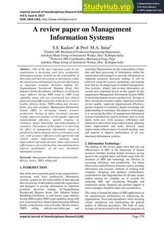 Imperial Journal of Interdisciplinary Research (IJIR)
Vol-3, Issue-4, 2017
ISSN: 2454-1362, http://www.onlinejournal.in
Imperial Journal of Interdisciplinary Research (IJIR) Page 378
A review paper on Management
Information Systems
S.S. Kadam1
& Prof. M.A. Sutar2
1
Student ,ME Mechanical Production Engineering Department,
Ashokrao Mane Group of Institutions Wathar, Dist.- Kolhapur.India
2
Professor (ME Coordinator), Mechanical Engg. Dept
Ashokrao Mane Group of Institutions Wathar, Dist.- Kolhapur.India
Abstract - One of the most important goals in any
organization is increasing work force productivity
Information systems, Systems are the responsibility of
their data and their processing of information within
the organization and managers to provide information
on important economic decisions making. Dr.
Naganathanna Nayakavadi Hutatma Kisan Ahir
Sahakari Sakhar Karakhana. Ltd.Walwe, is well known
sugar industry having 4000 tccpd to 5000 tccpd
capability along with new constructed new ethanol
plant and using different facility in this factory such as
leveller, fibrizor, kicker, TRPS rolling mill, elevator,
boiler, pan and centrifuge. Management Information
System (MIS) in increasing human resource
productivity. Savings in labor, increased consumer
surplus, improved customer service quality, improved
organizational efficiency, quicker response to
customers, deeper knowledge and understanding of
customers. The purpose of this paper is to surveying
the effect of management information system of
productivity and its elements such as work speed, work
cost, work accuracy (efficiency) and supervision and
control status improvement, planning status
improvement and make decision status improvement
(effectiveness) of overall machine, man and material to
improve performance of all over machinery,
information systems.
Keywords- Management Information System,leveller,
fibrizor, kicker, TRPS rolling mill.
1. INTRODUCTION
One of the most important goals in any organization is
increasing work force productivity Information
systems, systems are the responsibilityof their data and
their processing of information within the organization
and managers to provide information on important
economic decisions making. Dr.Naganathanna
Nayakavadi Hutatma Kisan Ahir Sahakari Sakhar
Karakhana.Ltd.Walwe, is well known sugar industry
having 4000 tccpd to 5000 tccpd capability along with
new constructed new ethanol plant and using different
facility in this factory such as leveller, fibrizor, kicker,
TRPS rolling mill,elevator,boiler,pan and
centrifuge.Organisations are the responsibility of their
data and their processing of information within the
organization and managers to provide information on
important economic decisions making. It will be
achieved, using the systems, technology and training
tools that are an integral part of modern management.
Also accurate, related, and on-time information are
second most important factors in this regard. In this
organization Management Information System (MIS)
in increasing human resource productivity. Savings in
labor, increased consumer surplus, improved customer
service quality, improved organizational efficiency,
quicker response to customers, deeper knowledge and
understanding of customers. The purpose of this paper
is to surveying the effect of management information
system of productivity and its elements such as work
speed, work cost, work accuracy (efficiency) and
supervision and control status improvement, planning
status improvement and make decision status
improvement (effectiveness) of overall machine, man
and material to improve performance of all over
machinery,Information systems.
2. Information Technology:
The findings of this review paper show that role and
effectiveness of MIS in the dimension of human
resources includes: training human resources, giving
speed to the assigned duties and better usage from the
resources of MIS and technology are effective in
increasing efficiency and productivity. For better
effectiveness and efficiency, measures such as; teaching
information and concepts, methods of working with
computer, designing and database establishment,
comprehensive and integrated data for all units, proper
culture making for complete set of systems for
analyzing MIS and considering Strengths and
weaknesses points, financial and spiritual support of
senior managers should be taken into consideration.
This study evaluated the impact of MIS applications on
the organizational performance by minimizing the
organizations’ flaws and expenditures while elevating
clients’ satisfaction and ameliorating the general
quality of different procedures. The field of study
includes all the personnel in the different categories of
 