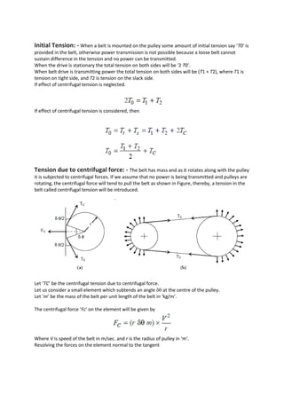 Initial Tension: - When a belt is mounted on the pulley some amount of initial tension say ‘T0’ is
provided in the belt, otherwise power transmission is not possible because a loose belt cannot
sustain difference in the tension and no power can be transmitted.
When the drive is stationary the total tension on both sides will be ‘2 T0’.
When belt drive is transmitting power the total tension on both sides will be (T1 + T2), where T1 is
tension on tight side, and T2 is tension on the slack side.
If effect of centrifugal tension is neglected.
If effect of centrifugal tension is considered, then
Tension due to centrifugal force: - The belt has mass and as it rotates along with the pulley
it is subjected to centrifugal forces. If we assume that no power is being transmitted and pulleys are
rotating, the centrifugal force will tend to pull the belt as shown in Figure, thereby, a tension in the
belt called centrifugal tension will be introduced.
Let ‘TC’ be the centrifugal tension due to centrifugal force.
Let us consider a small element which subtends an angle  at the centre of the pulley.
Let ‘m’ be the mass of the belt per unit length of the belt in ‘kg/m’.
The centrifugal force ‘Fc’ on the element will be given by
Where V is speed of the belt in m/sec. and r is the radius of pulley in ‘m’.
Resolving the forces on the element normal to the tangent
 