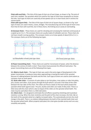 Chain with oval links: - The links of this type of chain are of oval shape, as shown in Fig. The joint of
each link is welded. The sprockets which are used for this type of chain have receptacles to receive
the links. Such type of chains are used only at low speeds such as in chain hoists and in anchors for
marine works.
Chain with square links: - The links of this type of chain are of square shape, as shown in Fig. Such
type of chains are used in hoists, cranes, dredges. The manufacturing cost of this type of chain is less
than that of chain with oval links, but in these chains, the kinking occurs easily on overloading.
2) Conveyor Chain: - These chains are used for elevating and conveying the materials continuously at
a speed up to 2 m / s. The conveyor chains are usually made of malleable cast iron. These chains do
not have smooth running qualities. The conveyor chains run at slow speeds of about 0.8 to 3 m / s.
The conveyor chains are of the following two types.
3) Power transmitting chain: - These chains are used for transmission of power, when the distance
between the centres of shafts is short. These chains have provision for efficient lubrication. The
power transmitting chains are of the following three types.
3.1. Block or bush chain: - This type of chain was used in the early stages of development in the
power transmission. It produces noise when approaching or leaving the teeth of the sprocket
because of rubbing between the teeth and the links. Such type of chains are used to some extent as
conveyor chain at small speed.
3.2. Bush roller chain: - It consists of outer plates or pin link plates, inner plates or roller link plates,
pins, bushes and rollers. A pin passes through the bush which is secured in the holes of the roller
between the two sides of the chain. The rollers are free to rotate on the bush which protect the
sprocket wheel teeth against wear. The pins, bushes and rollers are made of alloy steel. There is a
little noise with this chain which is due to impact of the rollers on the sprocket wheel teeth. This
chain may be used where there is a little lubrication.
3.3. Silent chain: - It is designed to eliminate the evil effects caused by stretching and to produce
noiseless running. When the chain stretches and the pitch of the chain increases, the links ride on
the teeth of the sprocket wheel at a slightly increased radius. This automatically corrects the small
change in the pitch. There is no relative sliding between the teeth of the inverted tooth chain and
the sprocket wheel teeth. When properly lubricated, this chain gives durable service and runs very
smoothly and quietly.
 