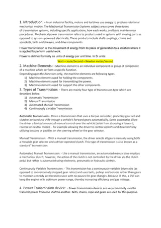 1. Introduction: - In an industrial facility, motors and turbines use energy to produce rotational
mechanical motion. The Mechanical Transmission Systems subject area covers these types
of transmission systems, including specific applications, how each works, and basic maintenance
procedures. Mechanical power transmission refers to products used in systems with moving parts as
opposed to systems powered electrically. These products include shaft couplings, chains and
sprockets, belts and sheaves, and drive components.
Power transmission is the movement of energy from its place of generation to a location where it
is applied to perform useful work.
Power is defined formally as units of energy per unit time. In SI units:
Watt = Joule/Second = Newton meter/Second
2. Machine Elements: - Machine element is an individual component or group of component
of a machine which perform a specific function.
Depending upon this functions only, the machine elements are following types.
1) Machine elements used for holding the components.
2) Machine elements used for transmitting the power.
3) Machine elements used for support the other components.
3. Types of Transmission: - There are mainly four type of transmission type which are
described below.
1) Automatic Transmission
2) Manual Transmission
3) Automated Manual Transmission
4) Continuously Variable Transmission
Automatic Transmission:- This is a transmission that uses a torque converter, planetary gear set and
clutches or bands to shift through a vehicle's forward gears automatically. Some automatics allow
the driver a limited amount of manual control over the vehicle (aside from choosing a forward,
reverse or neutral mode) -- for example allowing the driver to control upshifts and downshifts by
utilizing buttons or paddles on the steering wheel or the gear selector.
Manual Transmission: - With a manual transmission, the driver selects all gears manually using both
a movable gear selector and a driver-operated clutch. This type of transmission is also known as a
standard" transmission.
Automated Manual Transmission: - Like a manual transmission, an automated manual also employs
a mechanical clutch; however, the action of the clutch is not controlled by the driver via the clutch
pedal but rather is automated using electronic, pneumatic or hydraulic controls.
Continuously Variable Transmission: - This transmission has a continuously variable drive ratio (as
opposed to conventionally stepped gear ratios) and uses belts, pulleys and sensors rather than gears
to maintain a steady acceleration curve with no pauses for gear changes. Because of this, a CVT can
keep the engine in its optimum power range, thereby increasing efficiency and gas mileage.
4. Power Transmission device: - Power transmission devices are very commonly used to
transmit power from one shaft to another. Belts, chains, rope and gears are used for this purpose.
 